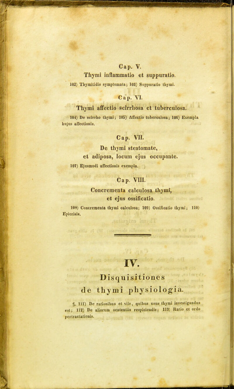 Thymi iiiflaiumatio et suppuratio. 102) Thymitidis symplomata; 103) Suppuratio tliymi. Cap. VI. Thyrai affectio scirrhosa et tuberculosa. 104) Dc Bcirrho thymi; 105) AiTcctio taberculosa; 106) Exempla hujus alfectionis. Cap. VIL De thymi steatomate, et adiposa, locum ejus occupante. 107) Ejusmodi afFectioiiis excmpla. Cap. VIII. Concreraenta calculosa thymi, et ejus ossificatio. 108) Concrcmenla tbymi calculosa; 109) Ossificatio thymi; 110) Epictieis. IV. Disquisitiones de thymi physiologia. §, 111) Dc rationibus ct viis, quibus usus Ihymi iuveetigandus eet; 112) De aliorum sententiia reapieicudis; 113) Ratio ct ordo pcrlractationia.