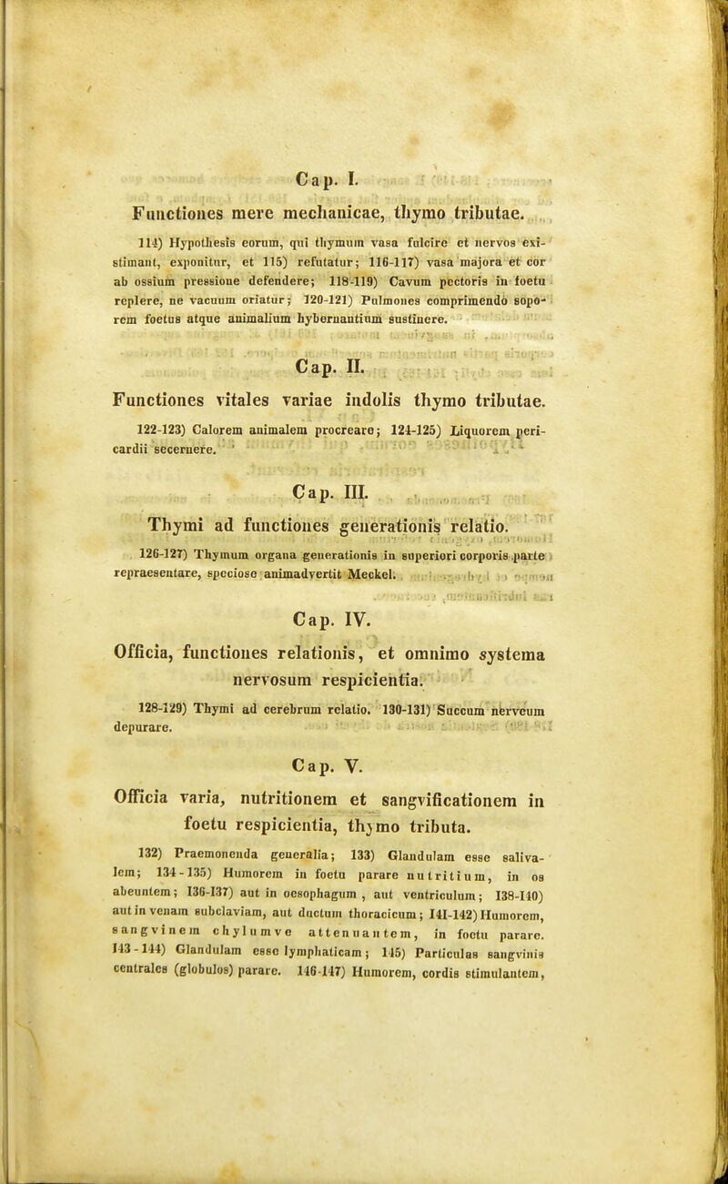 Fmictiones mere mechanicae, thymo tinbutae. 114) Hypothesis eorum, qiii tliymuin vasa fulcirc et iiervog exi- stimant, exponitnr, et 115) refutatur; 116-117) vasa majora et cor ab ossium pressione defendere; 118-119) Cavum pectoris in foetu rcplere, ne vacuum oriatur; 120-121) Pulmones comprimendo BOpO'• rcm foetuB atque ammalium hyberuautinm sustiuere. Cap. n. Functiones vitales Tariae indolis thymo tributae. 122-123) Galorem auimalem procrearo; 124-125) Liquorem geri- cardii secemere. '''«i/i*- Cap. III. , .„ , , Thymi ad functiones geni^rafionib relitio. 126-127) Thymum organa geuerationis in saperiori oorfiori&iparle;} repraesentare, spccioso animadvertit Meckel. • .- ..!! ■ i > ■y.Kvjii Cap. IV. Officia, functiones relationis, et oranimo systema nervosum respicientia. 128-129) Thymi ad cerebrum rclatio. 130-131) Succum nbrvcum depurare. •■'5,1 Cap. V. Officia varia, nutritionem et sangvificationem in foetu respicientia, thymo tributa. 132) Praemoncnda geueralia; 133) Glandulam esse saliva- lera; 134-135) Humorcm in foetu parare nutritium, in oa abeuntera; 136-137) aut in oesophagum , aut ventriculum; 138-140) autinvenara eubclaviam, aut ductum thoracicum; 141-142) Humorem, sangvinem chylumve attenuantem, in foctu pararc. 143-144) Glandulam essc lymphaticam; 145) Particulas sangviuia centralcB (globulos) parare. 146-147) Humorem, cordia stiraulantem,