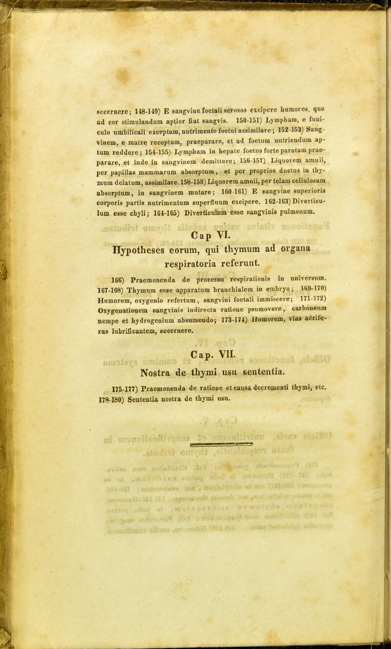 Bccerncre; 148-149) E aangvine foetali serosos exciiierc humores, quo ad cor stimulandum aptior iiat saugviB. 150-151) Lympliara, e fuui- culo umbilicali exceptam,nutrimento foetui assimilare ; 152-153) Sang- vinem, e malre receptum, praeparare, et ad foctura nntriendum ap- tum reddere; 154-155) Lymphara in hepatc foetna forte paratam prae- parare, et inde in sangvincm demittere; 156-157) Liquorem amuii, per papillaa mamraarum absorptum, et por proprios ductua in thy- mum delatum, assimilare. 158-159) Liquorem amnii, per telara celluloeam ahaorptum, in sangvinem mutare; 1G0161) E eangvine superioris corporia partis nutriraentum auperfluum excipere. 162-163) Diverlicu- lum esse chyli; 104-165) Diverticnliim case sangvinia pulmonnm. Cap VI. Hypotheses eorum, qui thyraum ad orgaua respiratoria referunt. 166) Praemonenda de processu reepirationis in nniversum. 16T-168) Thymura esse apparatum branchialem in embryo ; 169-170) Humorem, oxygcnio refertum, aangvini foctali immiscere; 171-172) Oxygenationem sangvinis indirecta ratione promovere, carbonenm nempe et hydrogenium absuraendo; 173-174) Humorem, vias aerife- ras lubriiicantem, secernere. Cap. VII. Nostra de thyrai usu sententia. IT5-I77) Praemonenda de ratione et causa decrementi thymi, elc, 178-180) Senteutia nostra de thymi usu.