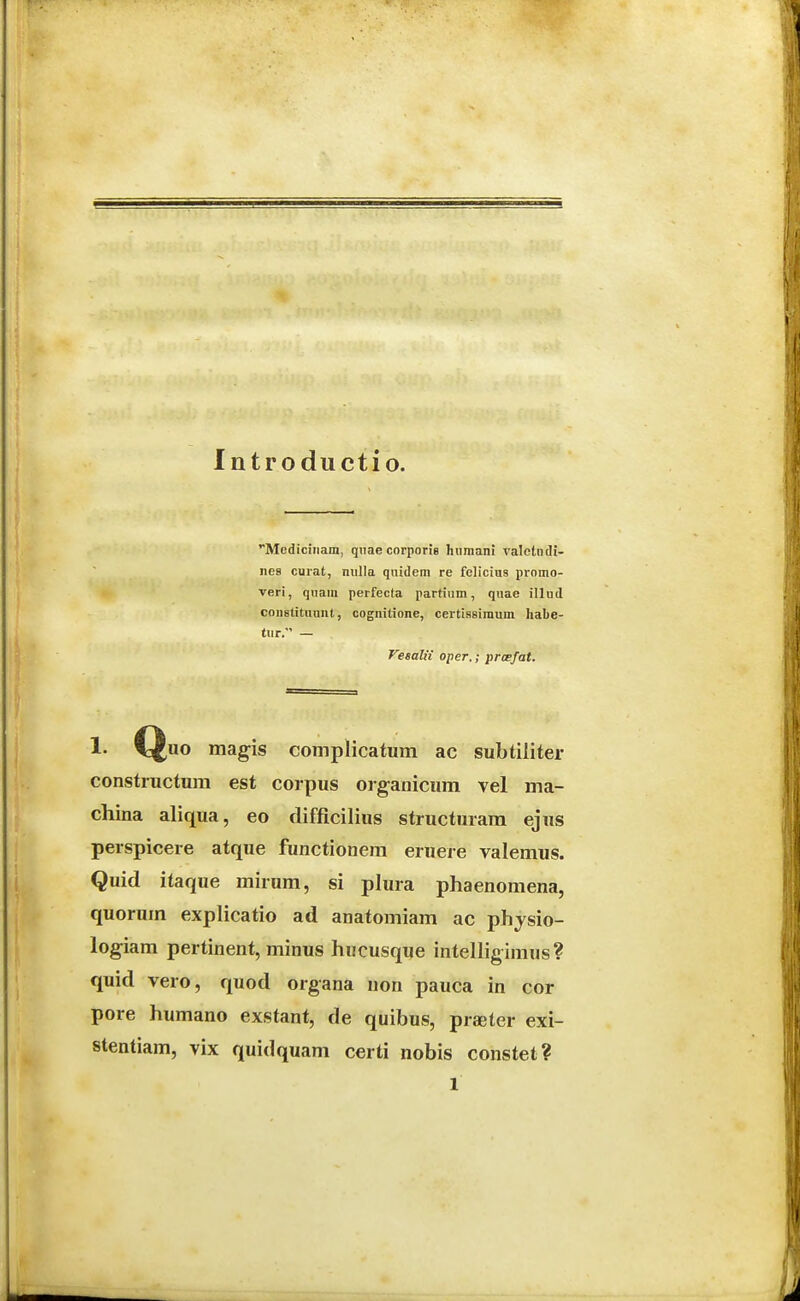 Introductio. Mediciiiam, qiiae corporie humani valctndi- iies curat, nulla qnidem re felicius pi-omo- veri, quam perfecta partium, quae illud constitnunt, cognitione, certiasimum habe- tur. — yesalii oper.; prcefat. 1. Quo magis complicatum ac subtiliter constructum est corpus oiganicum vel ma- china aliqua, eo difficilius structuram ejus perspicere atque functionem eruere valemus. Quid itaque mirum, si plura phaenomena, quorum explicatio ad anatomiam ac physio- logiam pertinent, minus hucusque intelligimus? quid vero, quod organa uon pauca in cor pore humano exstant, de quibus, praeter exi- stentiam, vix quidquam certi nobis constet? 1