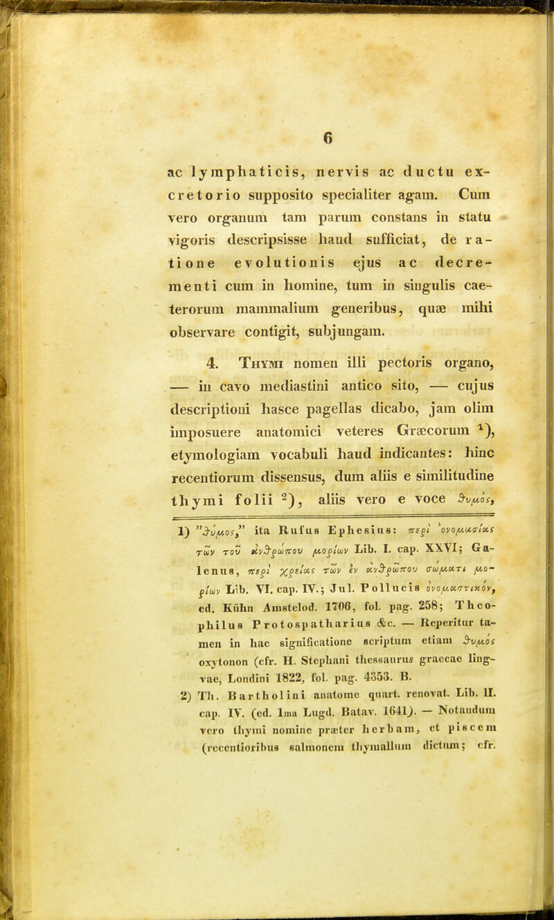 ac lymphaticis, nervis ac ductu ex- cretorio supposito specialiter agam. Cura vero organum tam parum constans in statu vigoris descripsisse haud sufficiat, de ra- tione evolutionis ejus ac decre- menti cum in homine, tum in siugulis cae- terorum mammalium generibus, qute mihi observare contigit, subjungam. 4. Thymi nomen illi pectoris organo, — in cavo mediastini antico sito, — cujus descriptioni hasce pagellas dicabo, jam olim imposuere anatomici veteres Graecorum etymologiam vocabuli haud indicantes; hinc recentiorum dissensus, dum aliis e simihtudine thymi folii^), ahis vero e voce 5rvfA.I>s, 1) 3rvy.os ita Rufus Ephesius: Tcsgl 'oyoiuu<rlxs Twv rov dvB^guTrov /no^iwy Lib. I. cap. XXVI; Ga- lenus, nf£t %^f/«s rwv Iv Kv^gMnov am(A.w.ri y.o- gluiv Lib. VI. cap. IV.; Jul. Pollucis ovoiu.KTrixoyf cd. Kiihn Amstelod. 1700, fol. pag. 258; Thco- philus P rotosp atharius &c. — Rcperitur ta- men in hac significatione scriptum etiani 3-Viu.os oxytonon (cfr. H. Stephani thessaurus graecae ling- vae, Londini 1822, fol. pag. 4353. B. 2) Th. Bartholini anatome qnart. rcnovat. Lib. U. cap. IV. (ed. Ima Lugd. Batav. Uiil). — Notanduni vcro thymi nominc prieter herbam, et pisceni (rccentioribus sahuoncni tliymalluiu dictum; cfr.