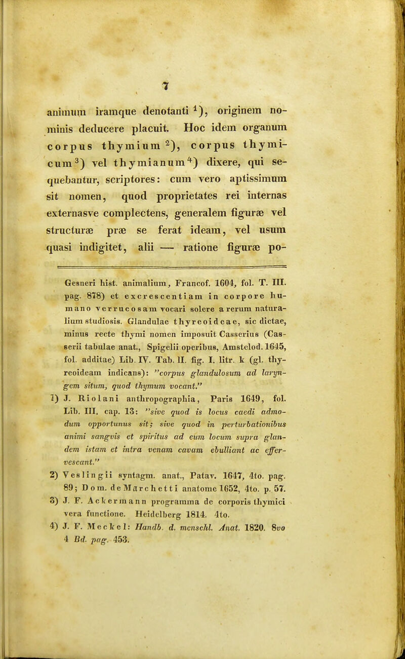 aniimim iramqiie denotanti oiiginem no- minis detlucere placuit. Hoc idem organum corpus thymium ^), corpus thymi- cum^) vel thymianum^) dixere, qui se- quebantur, scriptores: cum vero aptissimum sit nomen, quod proprietates rei internas externasve complectens, generalem figurae vel structurae prae se ferat ideam, vel usura quasi indigitet, alii — ratione figurae po- Gesneri hist. animaliiim, Francof. 1604, fol. T. III. pag. 878) et excrescentiam in corpore liu- mano Terrucosam vocari solere a rerum natura- lium studiosis. Glandulae thjreoidcae, sic dictae, minus recte thymi nomen imposuit Casserius (Cas- serii tabulae anat, Spigelli operibus, Amstclod. 1645, fol. additae) Lib. IV. Tab. II. fig. I. litr. k (gl. thy- reoideam indicans): corpus glandulosum ad laryn- gem situm, quod thymum vocant, 1) J. Riolani anthropographia, Paris 1649, fol. Lib. III. cap. 13: sive quod is locus caedi admo- dum opportunus stt; sive quod in pertu7-hationibus animi sangvis et spiritus ad eum locum supra glan- dem istam et intra venam cavam ehulliant ac effer- vescant. 2) Veslingii syntagm. anat., Patav. 1647, 4to. pag. 89;Dom. deMnrchctti anatome 1652, 4to. p. 57. 3) J. F. Aclfcrmann programma de corporis thymici vera functione. Heidelberg 1814. 4to. 4) J. F. Meckcl: Handb. d. menschl. Anat. 1820. 8yo 4 Bd. pag. 453.