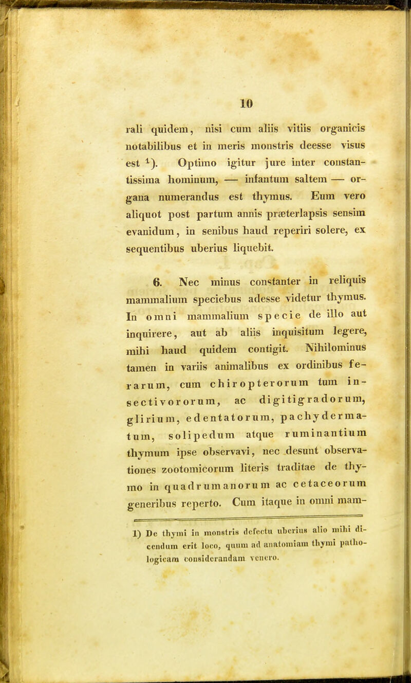 rali quidem, nisi cum aliis vitiis organicis notabilibus et in meris monstris deesse visus est ^). Optimo igitur ]ure inter constan- tissima hominum, — infantum saltem — or- gana numerandus est thymus. Eum vero aliquot post partum annis praeterlapsis sensim evanidum, in senibus haud reperiri solere, ex sequentibus uberius liquebit. 6. Nec minus constanter in reliquis mammalium speciebus adesse videtur thymus. In o m n i mammahum s p e c i e de illo aut inquirere, aut ab aliis inquisitum leg-ere, mihi haud quidem contigit. Nihilominus tamen in variis animalibus ex ordinibus fe- rarum, cum chiropterorum tum in- sectivororum, ac digitigradorum, glirium, edentatorum, pachyderma- tum, solipedum atque ruminantium thymum ipse observavi, nec desunt observa- tiones zootomicorum hteris traditae de thy- mo in quadrumanorum ac cetaceorum generibus reperto. Cum itaque in omni mam- 1) De thyini in monBtris (Jefectu uberius alio niilu di- ccndum erit loco, quum ad anatomiam thyrai patho- htgicara considcrandani veiicro.