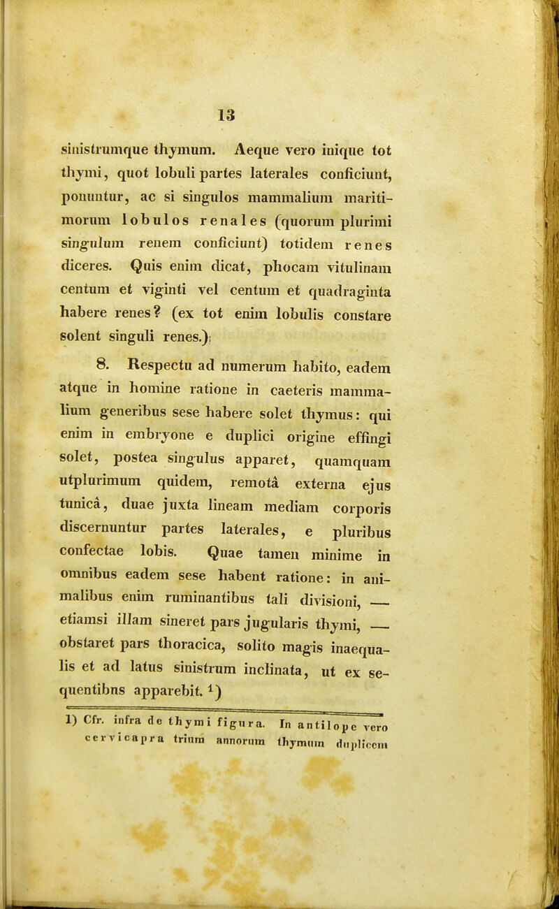 siiiistrumque thymum. Aeque vero inique tot thjmi, quot lobuli partes laterales conficiunt, pouuntur, ac si singulos mammaliura mariti- morum lobulos renales (quorum plurimi sing-uhun renem conficiunt) totidem renes diceres. Quis enim dicat, phocam vituhnara centum et viginti vel centum et quadraginta habere renes? (ex tot enim lobulis constare solent singuli renes.)! 8. Respectu ad numerum habito, eadem atque in homine ratione in caeteris mamma- lium generibus sese habere solet thymus: qui enim in embrjone e duphci origine effingi solet, postea singulus apparet, quaraquam utplurimum quidem, remota externa ejus tunica, duae juxta lineam mediara corporis discernuntur partes laterales, e pluribus confectae lobis. Quae tameu minirae in omnibus eadem sese habent ratione: in ani- malibus enim ruminantibus tali divisioni, etiarasi illam sineret pars jugularis thyrai, obstaret pars thoracica, solito magis inaequa- lis et ad latus sinistrum inclinata, ut ex se- quentibns apparebit. ^) 1) Cfr. infra dc thymi figiira. cervicaxira trinm annoriim In antilopc vero thjmiim cfnpliccin