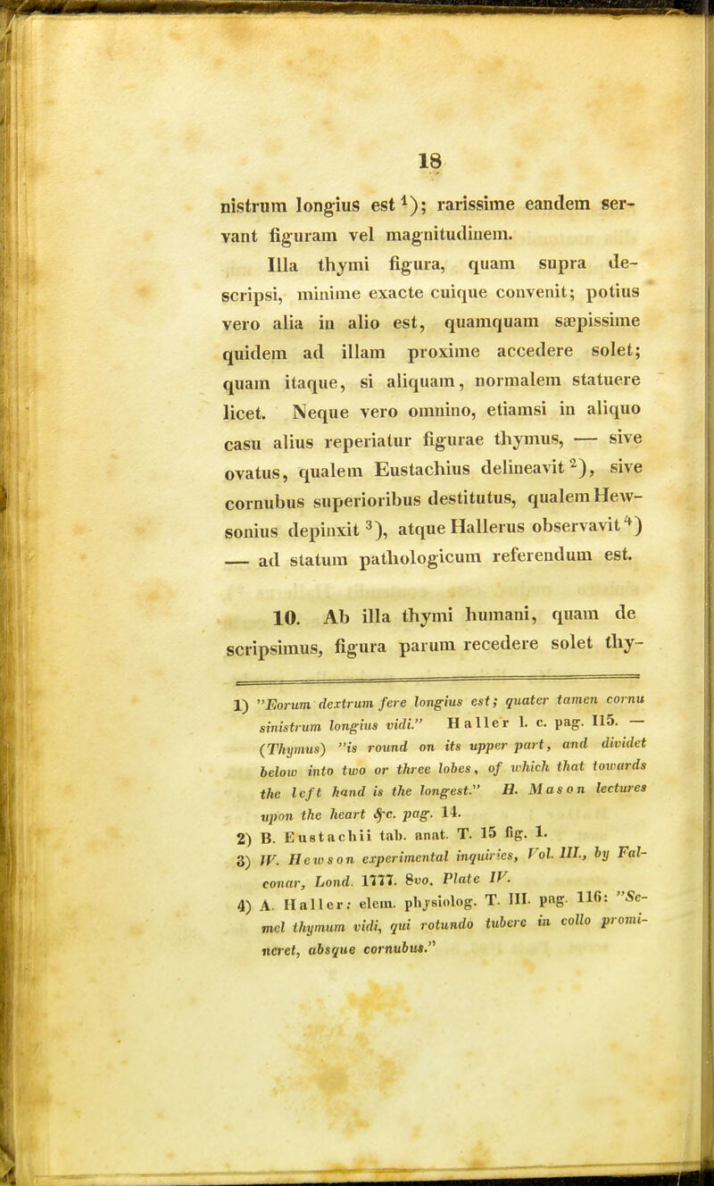 nistrum long^ius est^); rarissime eandem ser- vant liguram vel magnitudinem. Illa thymi figura, quam supra de- scripsi, minime exacte cuique convenit; potius vero alia in alio est, quamquam saepissime quidem ad illam proxime accedere solet; quam itaque, si aliquam, normalem statuere licet. Neque vero omnino, etiamsi in aliquo casu alius reperiatur figurae tliymus, — sive ovatus, qualem Eustachius delineavit ^), sive cornubus superioribus destitutus, qualemHew- sonius depinxit^), atque Hallerus observavit^) ad statum pathologicum referendum est. 10. Ab illa thymi humani, quam de scripsimus, figura parum recedere solet thy- 1) Eorum dextrum fere longius est; quater tamen cornu sinistrum longius vidi. Haller 1. c. pag. 115. — (Thymus) is round on its upper part, and dividet below into two or three lobes, of iMch that towards the left hand is the longest. H. Mason lectures ■upon the heart ^c. pag. 14. 2) B. Eustachii tab. anat. T. 15 fig. 1. 3) JV. Ilewson experimental inquirks, Vol. III., by Fal- conar, Lond. ini. 8o. Plate IV. 4) A. Haller; elein. plijsiolog. T. HI. pag. 110: Se- mel thymum vidi, qui rotundo iuhcre in collo promi- ncret, absque cornubus.'^