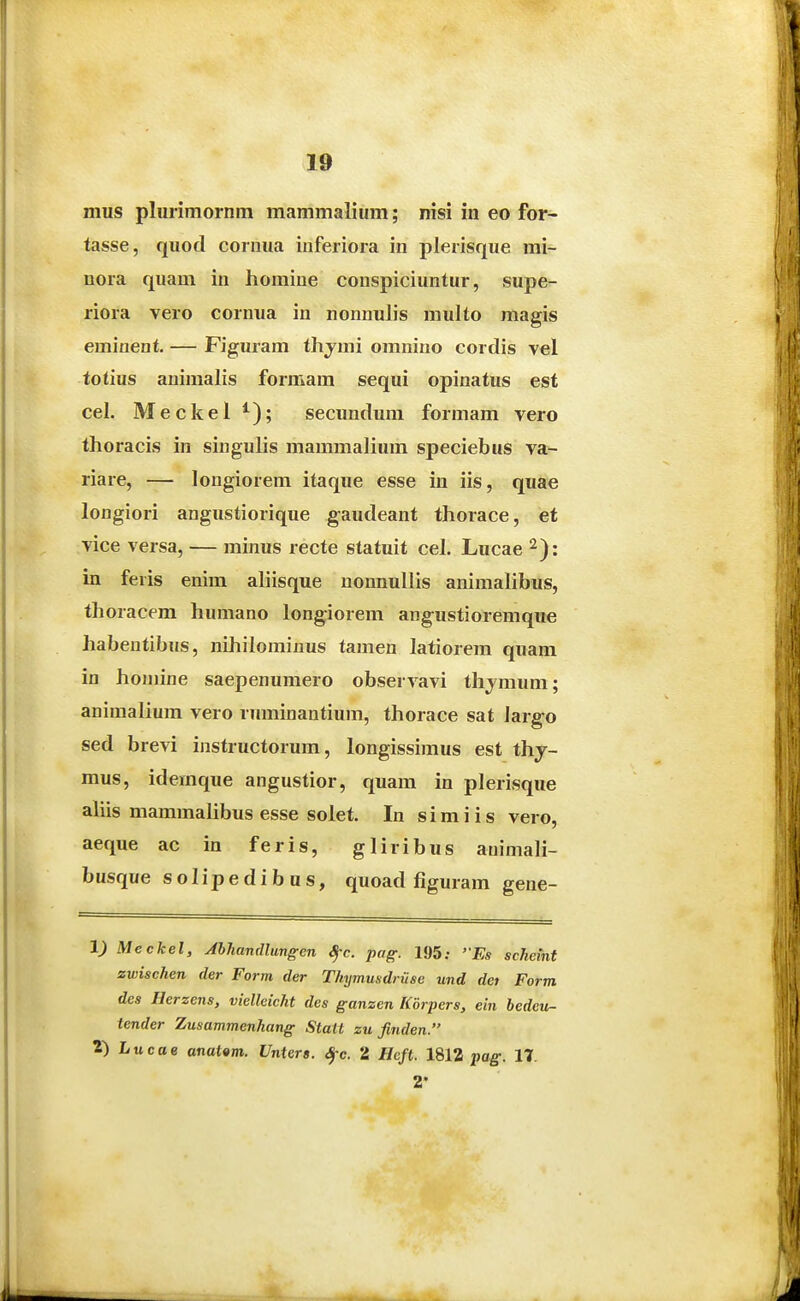 mus plurimornm mammalium; nisi in eo for- tasse, quod cornua inferiora in plerisque mi- nora quam in homine conspiciuntur, supe- riora vero cornua in nonnulis multo magis eminent. — Figuram thjmi omnino cordis vel totius auimalis formam sequi opinatus est cel. Meckel ^); secundum formam vero thoracis in singuhs mammalium speciebus va- riare, — longiorem itaque esse in iis, quae longiori angustiorique gaudeant thorace, et vice versa, — minus recte statuit cel. Lucae ^): in feris enim aliisque uonnullis animalibus, thoracem humano longiorem angustioremque habentibus, nihilominus tamen latiorem quam in honiine saepenumero observavi thjmum; animalium vero ruminantium, thorace sat largo sed brevi instructorum, longissimus est thj- mus, idemque angustior, quam in plerisque aliis mammalibus esse solet. In simiis vero, aeque ac in feris, gliribus animali- busque solipedibus, quoad figuram gene- 1) Meckel, Ahhandlungen Sj-c. pag. 195.- ''Es scheint zwischen der Form der Tkymusdriise und det Form des Herzens, vielleicht des ganzen Korpers, ein bedeu- tender Zusammenhang Statt su finden. 2) Lucoe anatem. Vntera. ^c. 2 Hcjt. 1812 pag. 17. 2*