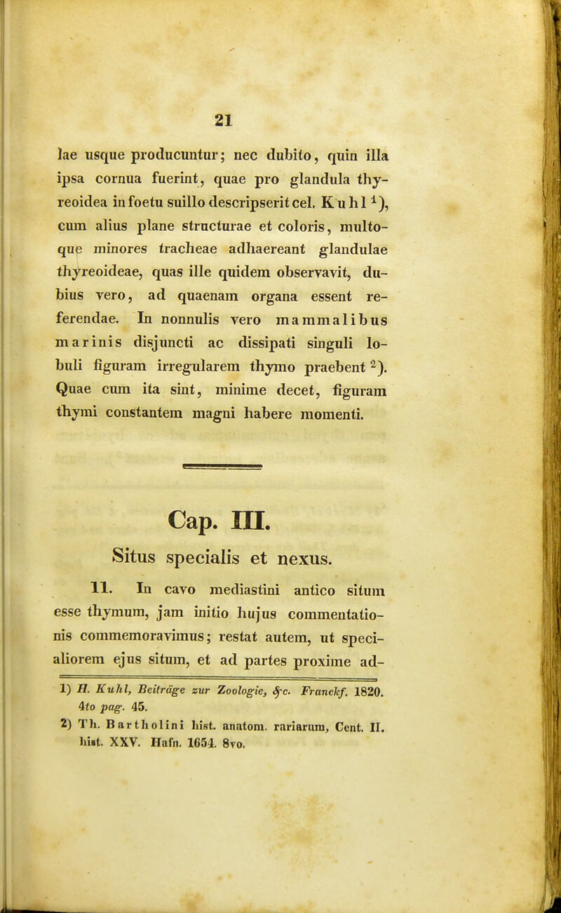 lae usque producuntur; nec dubito, quin illa ipsa cornua fuerint, quae pro glandula thy- reoidea infoetu suillo descripseritcel. Kuhl ^), cum alius plane structurae et coloris, multo- que minores tracheae adhaereant glandulae thyreoideae, quas ille quidera observavit, du- bius vero, ad quaenam organa essent re- ferendae. In nonnulis vero mammalibus marinis disjuncti ac dissipati singuli lo- buli figuram irregularem thymo praebent ^). Quae cum ita sint, minime decet, figuram thymi constantem magni habere momenti. Cap. ra. Situs specialis et nexus. 11. In cavo mediastini antico situm esse thjmum, jam initio hujus commentatio- nis commemoravimus; restat autem, ut speci- aliorem ejus situm, et ad partes proxime ad- 1) H. Kuhl, Beitrdge zur Zoologie, Sfc Franckf. 1820. 4to pag. 45. 2) Th. Bartholini hist. anatom. rariarura, Cent. II. )u«t. XXV. Hafn. 1654. 8vo.