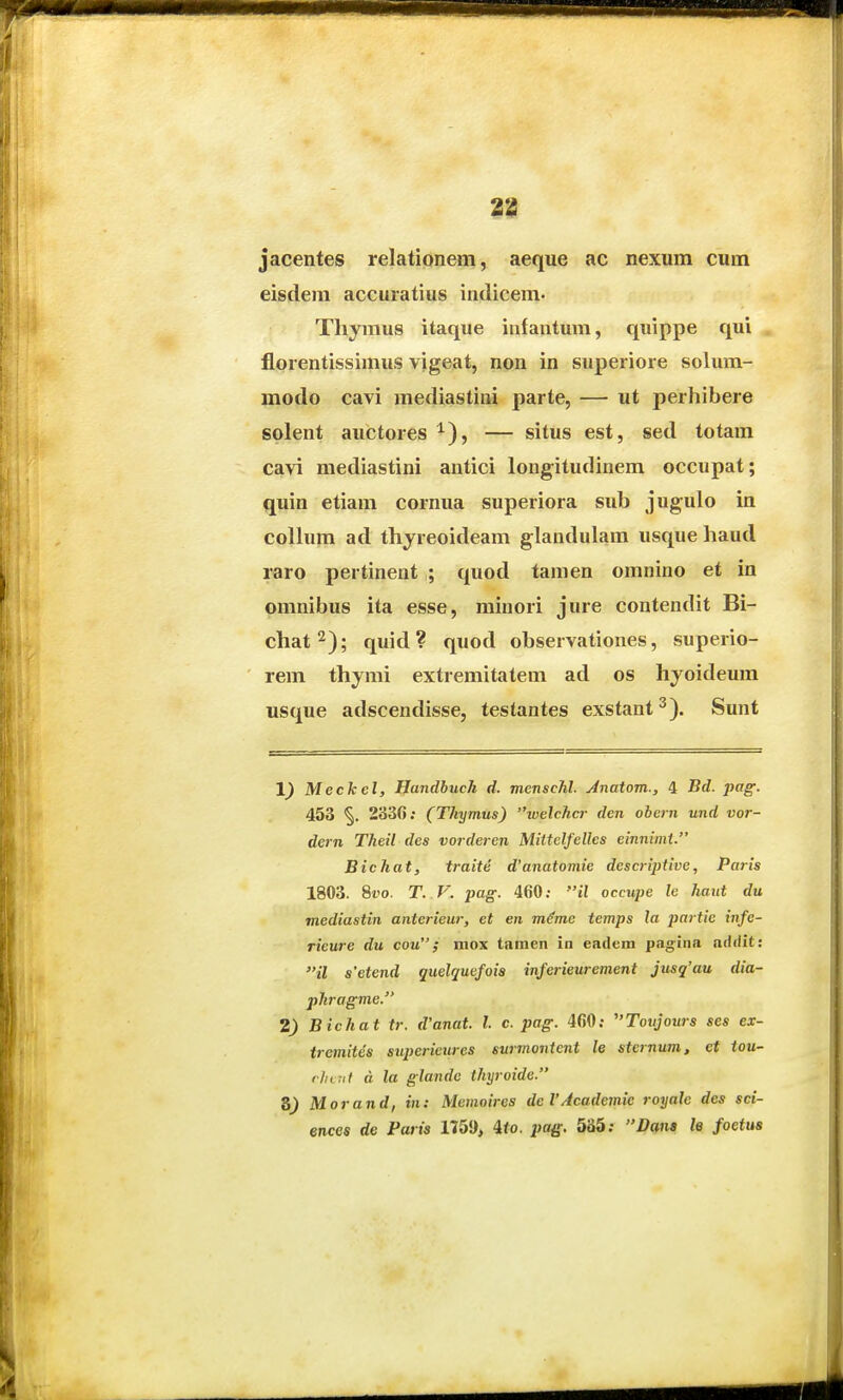 jacentes relationem, aeque ac nexum cum eistleni accuratius indicem. Thymus itaque infautum, quippe qui florentissimus vigeat, non in superiore solum- modo cavi mediastini parte, — ut perhibere solent auctores ^), — situs est, sed totam cavi mediastini antici longitudinem occupat; quin etiam cornua superiora sub jugulo in collum ad thyreoideam glandulam usque haud raro pertinent ; quod tamen omnino et in omnibus ita esse, minori jure contendit Bi- chat^); quid? quod observationes, superio- rem thymi extremitatem ad os hyoideum usque adscendisse, testantes exstant^). Sunt Meckel, Handhuch d. menschl. Anatom., 4 Bd. pag. 453 2330; (Tkymus) ivelchcr den obern und vor- dern Theil des vorderen Mittclfelles einnimt. Bichat, traite d'anatomie descriptive, Paris 1803. 8t'o. T. V. pag. 460; il occu/je le haut du mediastin anterieur, et en m^me temps la partie infe- rieure du cou; mox tamen in eadem pagina addit: il s'etend quelquefoia inferieurement jusq'au dia- jihragme. 2) Bichat tr. d'anat. l. c. pag. 460; Toujours ses ex- trcmites superieures surmonicnt le sternum, et tou- rl/Lul a la glande thyroide. 8) Morand, in: Memoires deVAcademie royale des sci- ences de Paris 1751), ito. pag. 535; Dana le foetus