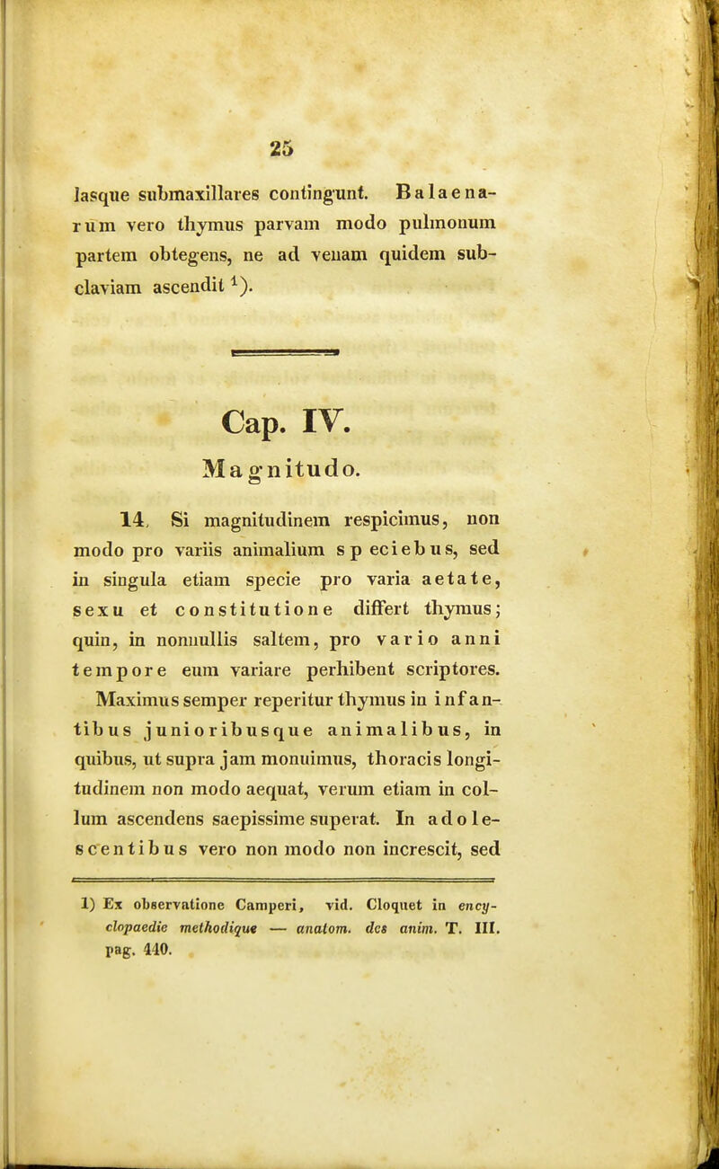 lasque siibmaxillares contingunt. Balaena- rum vero thymus parvam modo pulmonum partem obtegens, ne ad venam quidem sub- claviam ascendit ^). Cap. IV. Ma gnitudo. 14, Si magnitudinem respicimus, non modo pro variis animalium speciebus, sed in singula etiam specie pro varia aetate, sexu et constitutione difFert thymus; quin, in nonnuUis saltem, pro vario anni tempore eum variare perhibent scriptores. Maximus semper reperitur thymus in i nf an- tibus junioribusque animalibus, in quibus, ut supra jam monuimus, thoracis longi- tudinem non modo aequat, verum etiam in col- lum ascendens saepissime superat. In a d o 1 e- scentibus vero non modo non increscit, sed 1) Ex observntione Camperi, vid. Cloqiiet in ency- clopaedie methodique — analom. dcs anim. T. III. pag. 440.