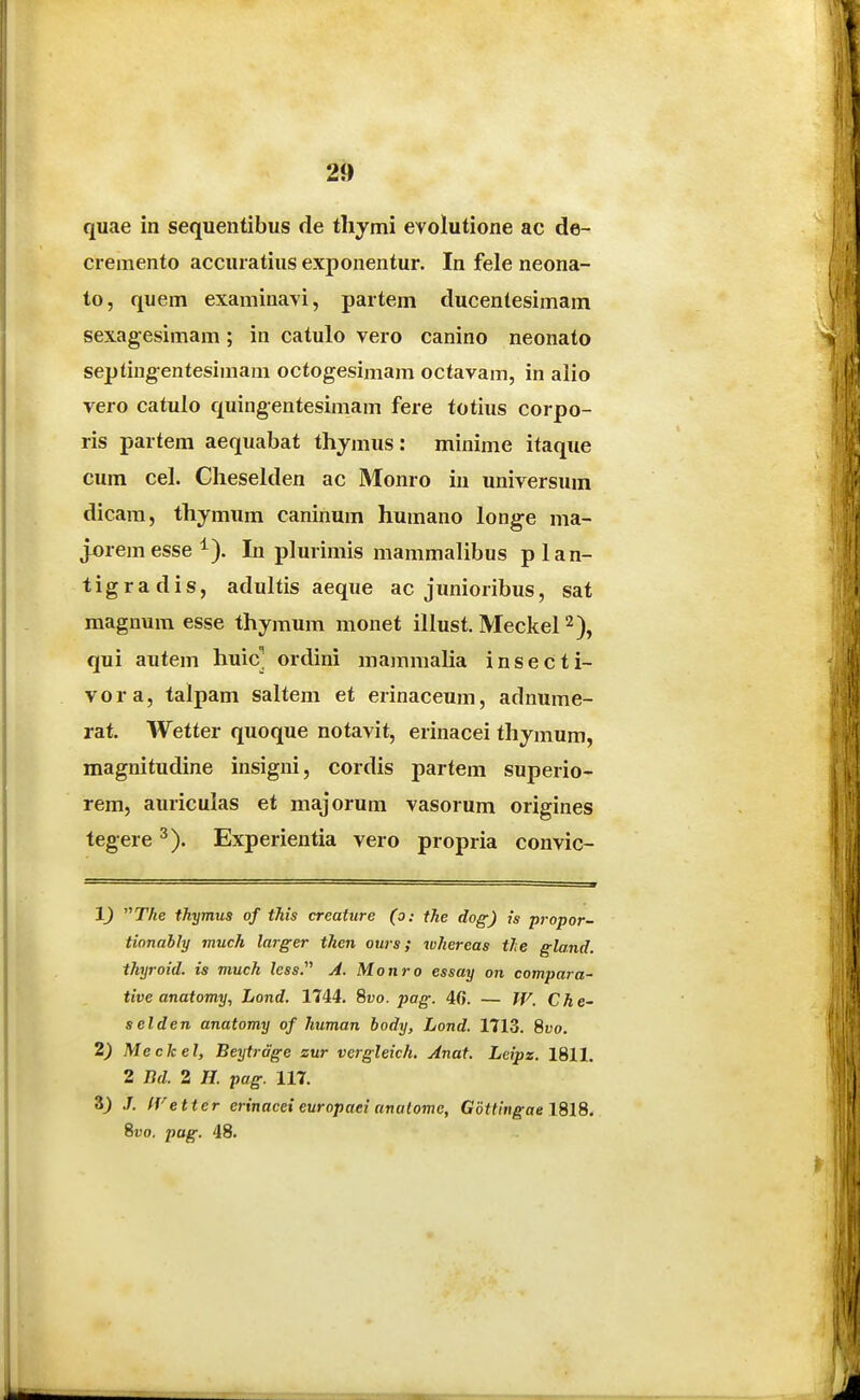 quae in sequentibus de tliymi evolutione ac de- cremento accuratius exponentur. In fele neona- to, quem examinavi, partem ducentesimam sexagesimam ; in catulo vero canino neonato septing-entesimam octogesimam octavam, in alio vero catulo quingentesimam fere totius corpo- ris partem aequabat thjmus: minime itaque cum cel. Cheselden ac Monro iu universum dicam, thymiim caninum humano longe ma- jx)rem esse i). In plurimis mammalibus plan- tigradis, adultis aeque ac junioribus, sat magnum esse thymum monet illust. Meckel ^), qui autem huic] ordini mamraalia insecti- vora, talpam saltem et erinaceum, adnume- rat. Wetter quoque notavit, erinacei thymum, magnitudine insigni, cordis partem superio- rem, auriculas et majorum vasorum origines tegere ^). Experientia vero propria convic- 1) The thymus of this creature (o: the dog) ts propor- tionably much larger then ours; whereas tJie gland. thijroid. is much /ess. j4. Monro essay on compara- tive anatomy, Lond. 1744. 8vo. pag. 40. — W. Che~ selden anatomy of human body, Lond. 1713. 8vo. 2) Meckel, Beytrdge sur vergleich. Anat. Leipz. 1811. 2 Bd. 2 //. pag. 117. 3) J. fVetter erinacei europaei anatome, G6ttingae\%\8. 8fo. pag. 48.