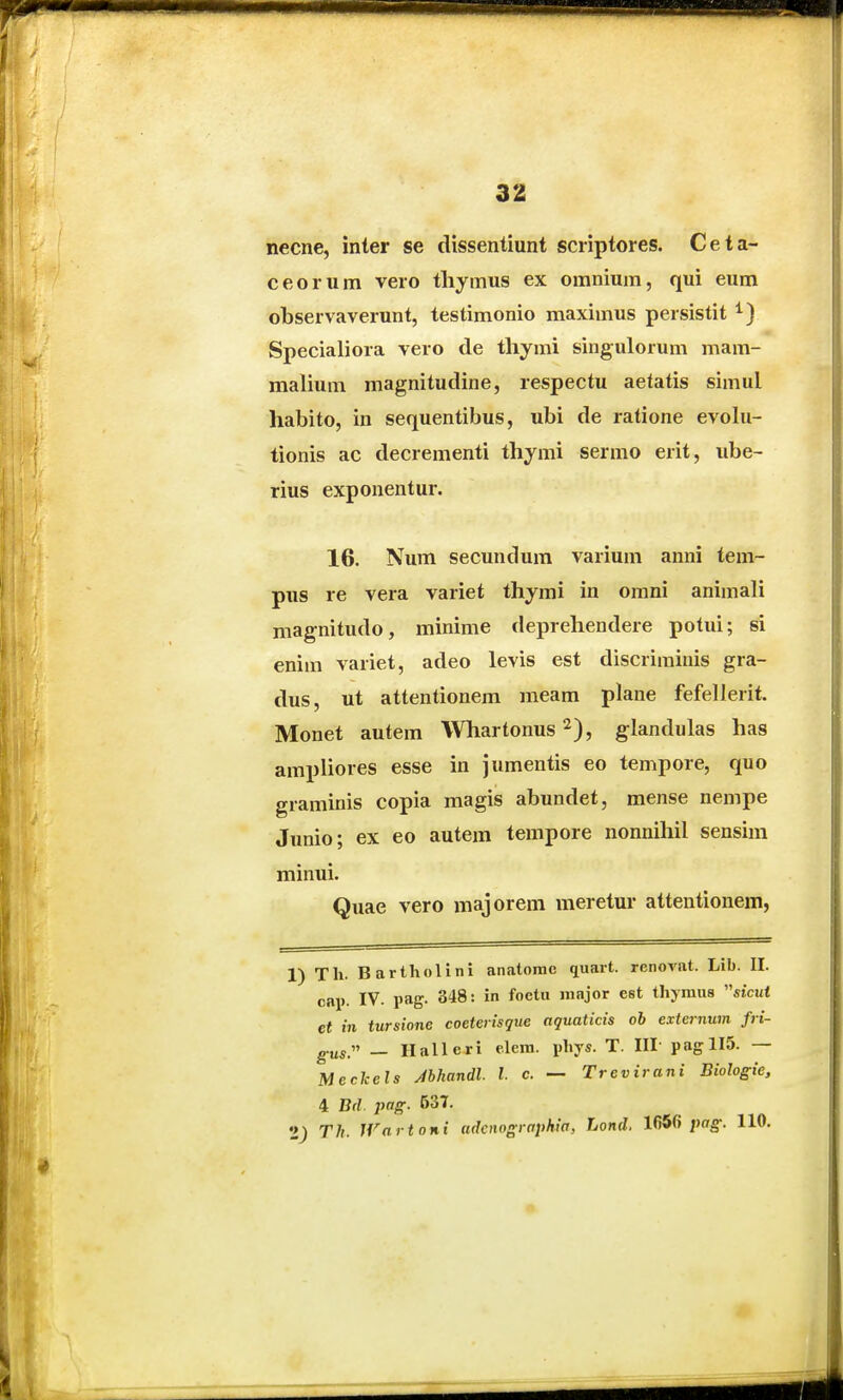 necne, inter se dissentiunt scriptores. Ceta- ceorum vero tliymus ex omnium, qui eum observaverunt, testimonio maximus persistit Specialiora vero de thymi singulorum mam- malium magnitudine, respectu aetatis simul habito, in sequentibus, ubi de ratione evolu- tionis ac decrementi thjmi sermo erit, ube- rius exponentur. 16. Num secundum varium anni tem- pus re vera variet thymi in omni animali magnitudo, minime deprehendere potui; si enim variet, adeo levis est discriminis gra- dus, ut attentionem meam plane fefellerit. Monet autem Whartonus ^), glandulas has ampliores esse in jumentis eo tempore, quo graminis copia magis abundet, mense nempe Junio; ex eo autem tempore nonnihil sensim minui. Quae vero majorem meretur atteutionem, 1) Tli. Bartholini anatornc quait. renovat. Lib. II. cap. IV. pag. 348: in foetu innjor est tliymus «tcut et in tursione coeterisque aquaticis ob externtiin fri- g.u5. _ Hallcri e.lera. pliys. T. III- pagllS. — Meckels Mhandl. l. c. — Trevirani Biologie, 4 Bd. pag. 537. Th. Wartoni adowsraphia, Lond. 1650 pag-. 110.