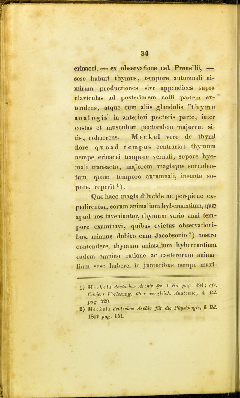 erinacei, — ex observatione cel. Prnnellii, — sese habuit thymus, tempore autumnali ni- mirum productiones sive appendices supra claviculas ad posteriorem colli partem ex- tendens, atque cum aliis glanduhs thymo analog-is in anteriori pectoris parte, inter costas et muscuhim pectoralem majorem si- tis, cohaerens. Meckel vero de thymi flore quoad tempus contraria: thymum nempe erinacei tempore vernali, sopore hye- mah trausacto, majorem magisque succulen- tum quam tempore autumnah, ineunte so- pore, reperit^). Quohaec magis dilucide ac perspicue ex- pedirentur, eorum animahum hybernantium, quae apud nos inveniuntur, thyraum vario anni tem- pore examinavi, quibus evictus observationi- bus, minime dubito cum Jacobsonio ^) nostro contendere, thymum animaHum hybernantium eadem omnino ratione ac caeterorum anima- lium sese habere, in junioribus nempe maxi- 1) Meckels deutscJies Archiv Sfc 1 Bd. pag. 494; cfr. Cuviers Vorlesung. uber vergleich. Jnatomie, 4 Bd. pag. 720. 2) Meckels deutsches Archiv fur die Physiologie, S Bd. 1817 pag. 151.