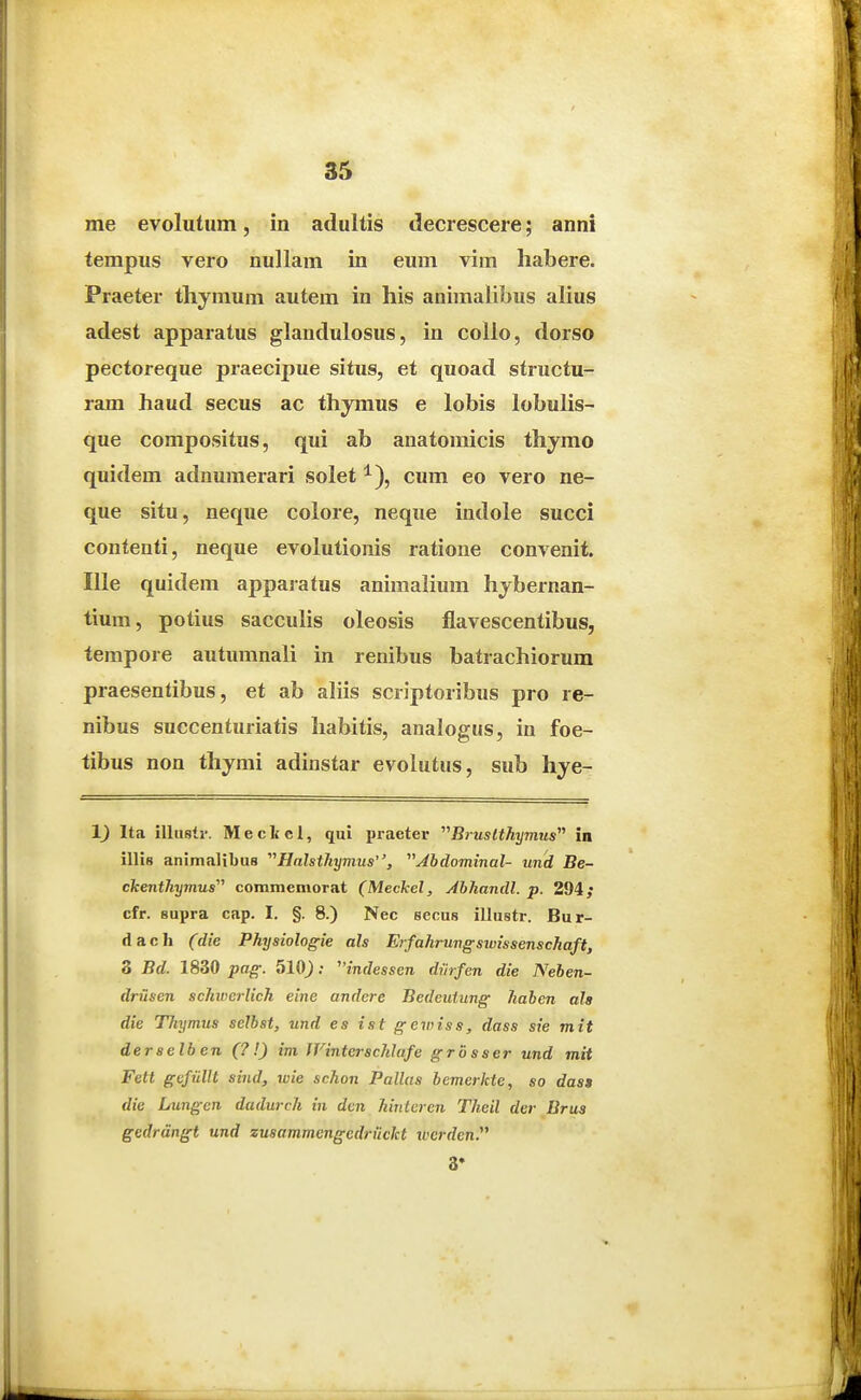 me evolutum, in adultis decrescere; anni tempus vero nullam in eum vim habere. Praeter thymum autem in his animalibus ahus adest apparatus glandulosus, in colio, dorso pectoreque praecipue situs, et quoad structu- ram haud secus ac thyraus e lobis lobulis- que compositus, qui ab anatomicis thymo quidem adnumerari solet ^), cum eo vero ne- que situ, neque colore, neque indole succi contenti, neque evolutionis ratioue convenit. Ille quidem appajatus animalium hybernan- tium, potius sacculis oleosis flavescentibus, tempore autumnali in renibus batrachiorum praesentibus, et ab ahis scriptoribus pro re- nibus succenturiatis habitis, analogus, in foe- tibus non thjmi adinstar evolutus, sub hye- Ita illuslr. Meckcl, qui praeter Bruslthymus^^ in illis animalibus ''^Halsthymus, Abdominal- und Be- ckenthymus' commemorat (Meckel, Ahhandl. p. 294; cfr. supra cap. I. §. 8.) Nec secus illustr. Bur- d a c h (die Physiologie als Erfahrungswissenschaft, 3 Bd. 1830 pag. ; indessen diirfen die Nehen- driisen schwerlich eine andcre Bedeuiung hahcn ala die TJiymus selbat, und es ist gewiss, dass sie mit derselben (?!) im Winterschlafe grbsser und mit Feti gcfiillt sind, wie schon Pallas hemerkte, so das» die Lungcn dadurch in dcn hinlcrcn Theil der Brus gedrdngt und zusammengedriickt luerden. 3*