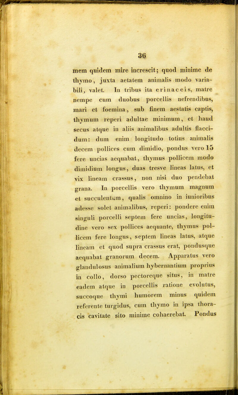 mem quidem mire increscit; quod minime de thymo, juxta aetatem aniinalis modo varia- biii, valet. In tribus ita erinaceis, matre nempe cum duobus porcellis nefrendibus, mari et foemina, sub linem aestatis captis, thymum reperi adultae minimum, et haud secus atque in aliis animalibus adultis flacci- dum: dum enim longitudo totius animalis decem pollices cum dimidio, pondus vero 15 fere uncias aequabat, thymus poilicem modo dimidium longus, duas tresve Hneas latus, et vix lineam crassus, non nisi duo pendebat grana. In porcellis vero thymum magnum et succulentum, qualis omnino in iunioribus adesse solet animalibus, reperi: pondere eniin singuli porcelli septem fere uncias, longitu- dine vero sex pollices aequante, thymus pol- licem fere longus, septem lineas latus, atque lineam et quod supra crassus erat, pondusque aequabat granorum decem. Apparatus vero glandulosus animalium hybernantium proprius in collo, dorso pectoreque situs, in matre eadem atque in porcellis ratione evolutus, succoque thymi humorem minus quidem referente turgidus, cum thymo in ipsa thora- cis cavitate sito mininie cohaerebat. Pondus