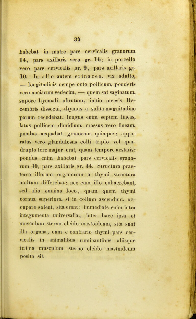 habebat in matre pars cervicalis granorum 14, pars axillaris vero gr. 16; in porcello vero pars cervicalis gr. 9, pars axillaris gr. 10. In alio autem erinaceo, vix adulto, — longitudinis neinpe octo pollicum, ponderis vero unciarum sedecim, — quem sat saginatum, sopore hyemali obrutum, initio mensis De- cembris dissecui, thymus a solita magnitudine parum recedebat; longus enim septem lineas, latus pollicem dimidium, crassus vero lineam, pondus aequabat granorum quinque; appa- ratus vero glandulosus colli triplo vel qua- druplo fere maj or erat, quam tempore aestatis: pondus enim habebat pars cervicalis grano- rum 40, pars axillaris gr. 44. Structura prae- terea illorum organorum a thymi structura multum difFerebat; nec cum illo cohaerebant, sed alio omuino loco, quam quem thymi cornua superiora, si in collum ascendunt, oc- cupare solent, sita erant: immediate enim intra integumenta universalia, inter haec ipsa et musculum sterno-cleido-mastoideura, sita sunt illa organa, cum e contrario thymi pars cer- vicalis in animalibus ruminanlibus aliisque intra musculum sterno-cleido-mastoideum posita sit.