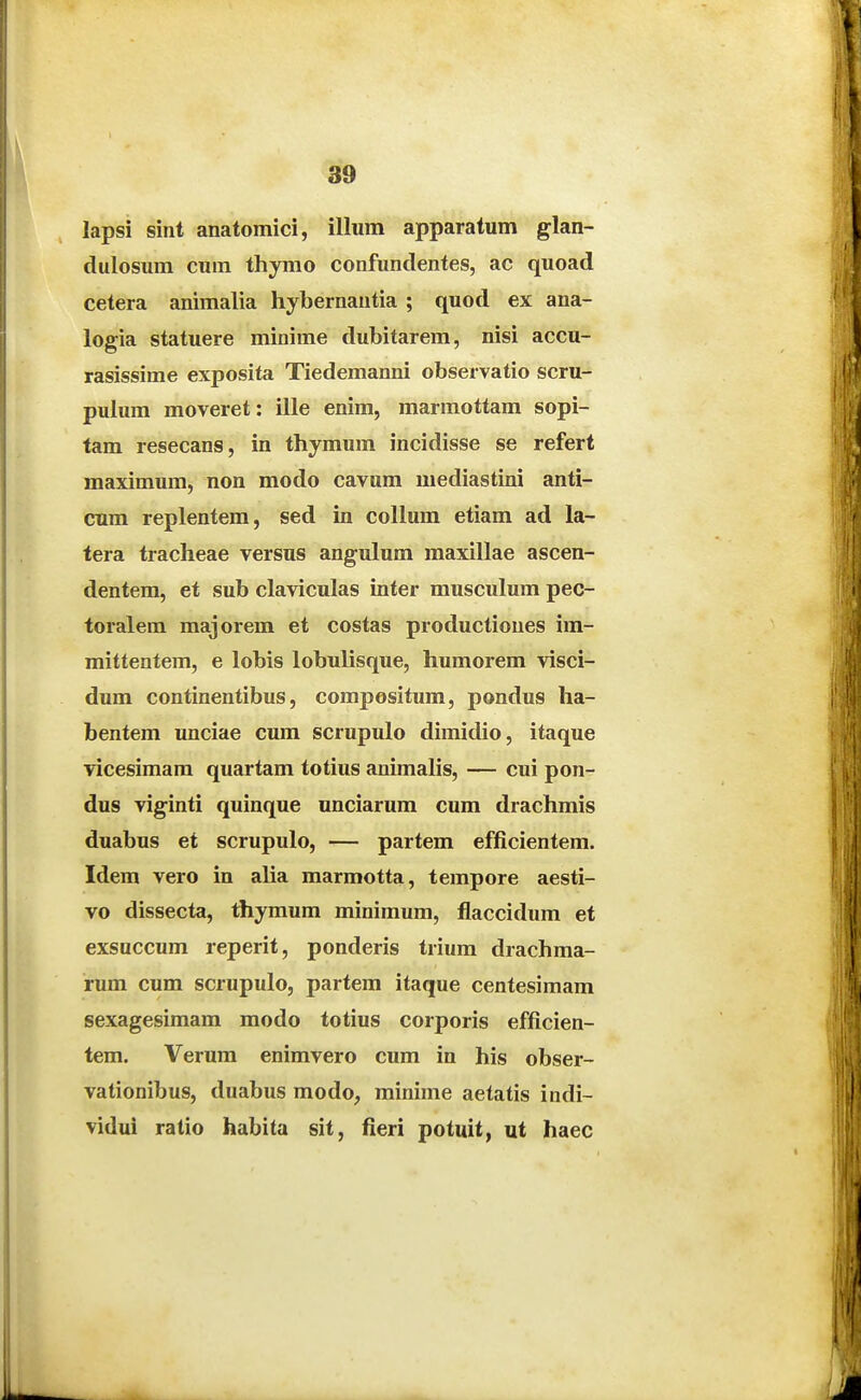 lapsi sint anatomici, illum apparatum glan- dulosum cum thymo confundentes, ac quoad cetera animalia hybernautia ; quod ex ana- logia statuere minime dubitarem, nisi accu- rasissime exposita Tiedemanni observatio scru- pulum moveret: ille enim, marmottam sopi- tam resecans, in thymum incidisse se refert maximum, non modo cavum mediastini anti- cum replentem, sed in collum etiam ad la- tera tracheae versus angulum raaxillae ascen- dentem, et sub claviculas inter musculum pec- toralem majorem et costas productiones im- mittentem, e lobis lobulisque, humorem visci- dum continentibus, compositum, pondus ha- bentem unciae cum scrupulo dimidio, itaque vicesimam quartam totius animalis, — cui pon- dus viginti quinque unciarum cum drachmis duabus et scrupulo, — partem efficientem. Idem vero in alia marmotta, tempore aesti- vo dissecta, thymum minimum, flaccidum et exsuccum reperit, ponderis trium drachma- rum cum scrupulo, partem itaque centesimam sexagesimam modo totius corporis efficien- tem. Verum enimvero cum in his obser- vationibus, duabus modo, minime aetatis indi- vidui ratio habita sit, fieri potuit, ut haec