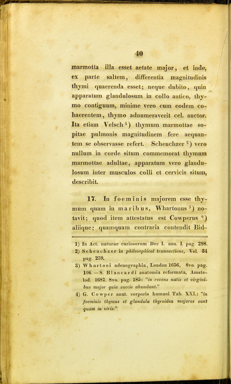 marmotta illa esset aetate major, et inde, ex parte saltem, difFerentia magnitudinis thymi quaerenda esset; neque dubito, quin apparatum glandulosum in collo antico, ihy- mo contigfuum, minime vero cum eodem co- haerentem, thymo adnumeraverit cel. auctor. Ita etiam Velsch^) thjmum marmottae so- pitae pulmonis magnitudinem fere aequan- tem se observasse refert. Scheuchzer vero nullum in corde situm commemorat thymum marmottae adultae, apparatum vero glandu- losum inter musculos coUi et cervicis situm, describit. IT In foeminis majorem esse thy- mum quam in maribus, Whartouus ^) no- tavit; quod item attestatus est Cowperus ^) ahique; quamquam contraria contendit Bid- 1) In Act. naturae curiosorum Dec I. ann. I. pag. 298. 2) Scheuchzer in philosophical transactions, Vol. 84 pag. 239. 3) Whartoni adenographia, London 1656, 8vo. pag. 106. — S. Blancardi anatomia rcformata, Amste- lod. 1687. 8vo. pag. 185: m recens natis et virgini- bus major quia succis abunda7it. 4) G. Cowpcr anat. corporis humani Tab. XXI.: m foeminis thymus et glandula thijroidea majores sunt quam in viris^