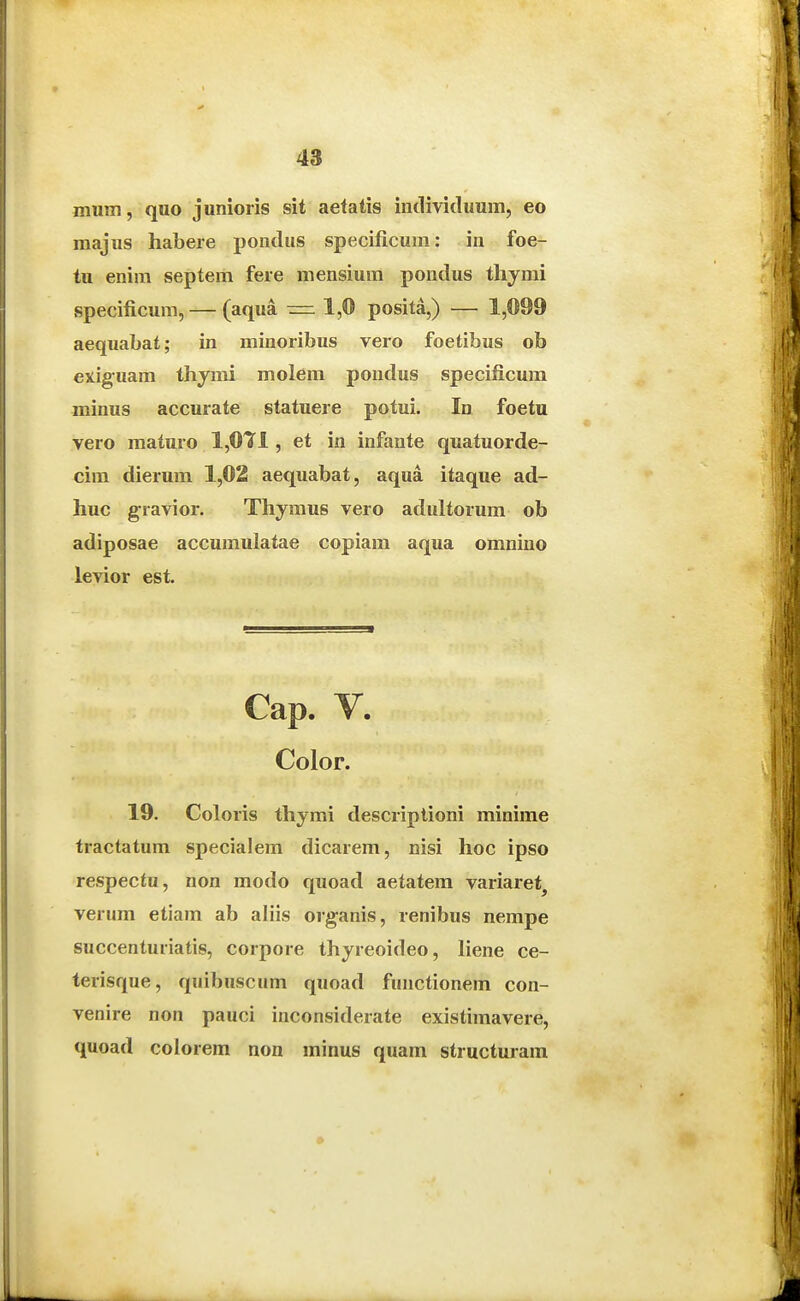 miim, quo junioiis sit aetatis iiidividuum, eo majus habeie pondus specificum: in foe- tu enim septem fere mensium pondus thymi specificum, — (aqua =i 1,© posita,) — 1,099 aequabat; in minoribus vero foetibus ob exiguam thymi molem pondus specificura minus accurate statuere potui. In foetu vero maturo 1,071, et in infante quatuorde- cim dierum 1,02 aequabat, aqua itaque ad- huc gravior. Thymus vero adultorum ob adiposae accumulatae copiam aqua omnino levior est. Cap. V. Color. 19. Coloris thymi descriptioni minime tractatum specia!em dicarem, nisi hoc ipso respectu, non modo quoad aetatem variaret^ verum etiam ab aliis organis, renibus nempe succenturiatis, corpore thyreoideo, Hene ce- terisque, quibuscum quoad functionem con- venire non pauci inconsiderate existimavere, quoad colorem non minus quam structuram