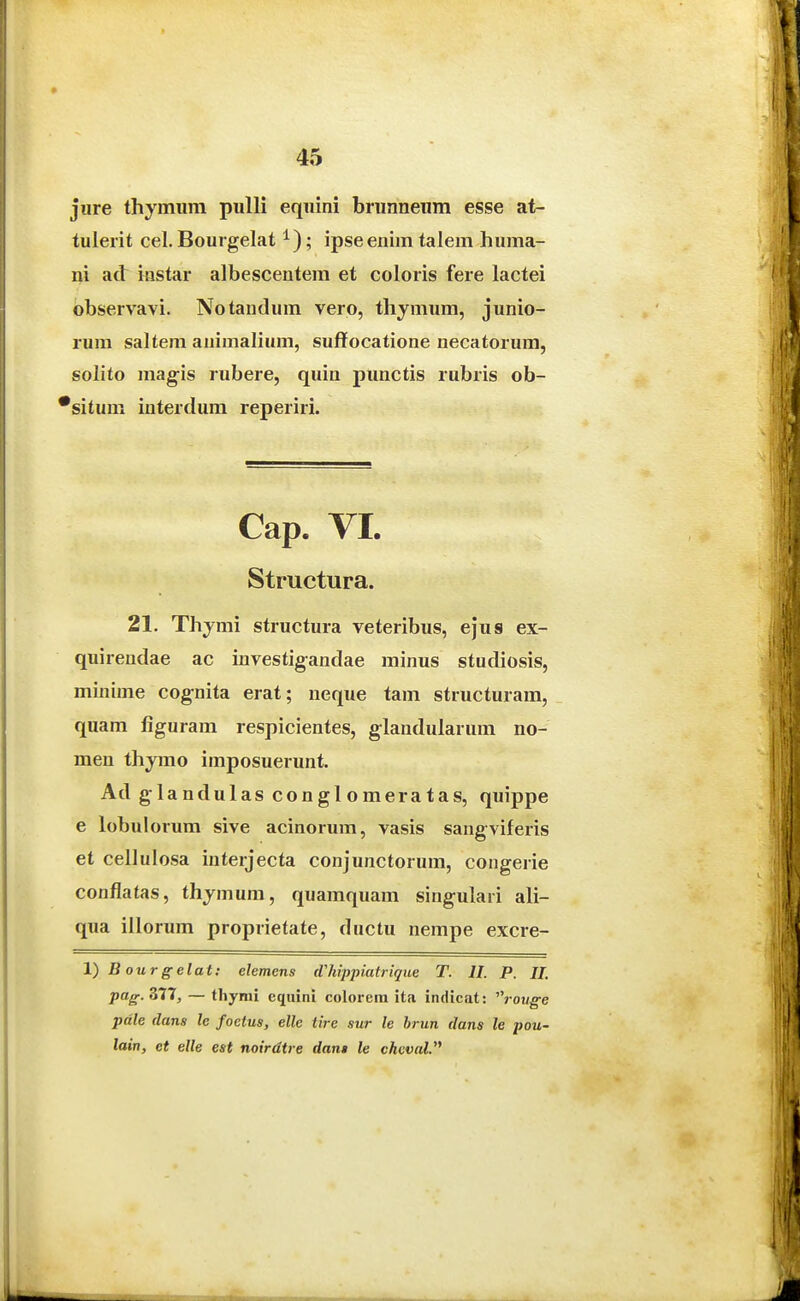 jure thymum pulli equini brunneum esse at- tulerit cel.Bourgelat ; ipseenim talem huma- ni atl iflstar albescentem et coloris fere lactei observavi. Notandum vero, thymum, junio- rum saltem animalium, suffocatione necatorum, solito magis rubere, quin punctis rubris ob- 'situm interdum reperiri. Cap. VI. Structura. 21. Thymi structura veteribus, ejus ex- quirendae ac investigandae minus studiosis, minime cognita erat; neque tam structuram, quam figuram respicientes, glandularum no- men thymo imposuerunt. Ad glandulas conglomeratas, quippe e lobulorum sive acinorum, vasis sangviferis et cellulosa interjecta conjunctorum, congerie conflatas, thjmum, quamquam singulari ali- qua illorum proprietate, ductu nempe excre- l)Bourgelat: elemens dluppiatrique T. II. P. IL pag.Zn, — thymi eqiiini colorern ita indicat: ^^rouge pdle dans le foetus, elle tire sur le hrun dans le pou- lain, et elle est noirdtre dan$ le chvvaV