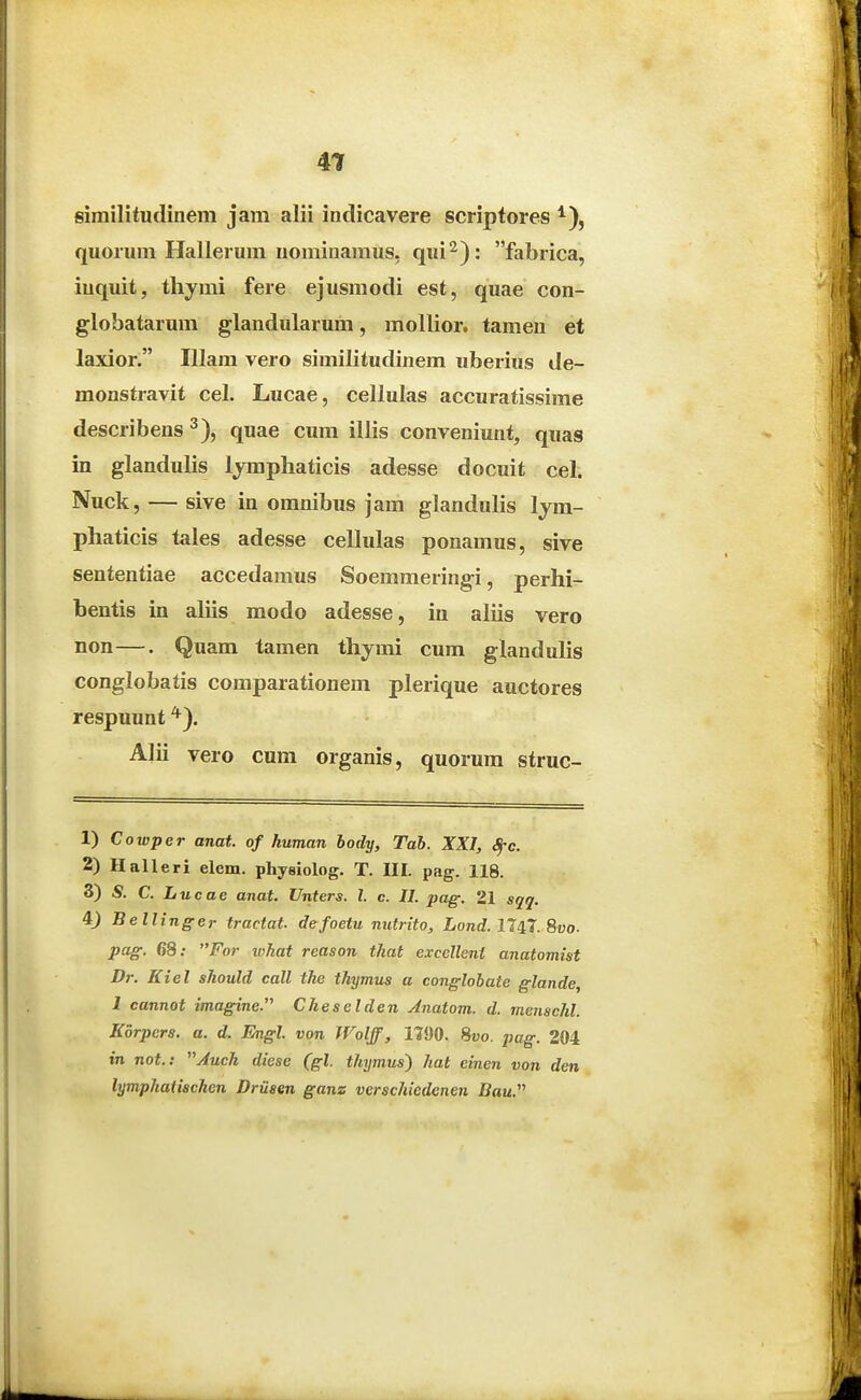 4T similitudinem jam alii indicavere scripfores quorum Hallerum iiomiuaraus, qui^): fabrica, iuquit, tliymi fere ejusmodi est, quae con- globatarum glandularum, mollior. tameu et laxior. Illam vero similitudinem uberius de- monstravit cel. Lucae, celiulas accuratissime describens ^), quae cum illis conveniunt, quas in glandulis Ijraphaticis adesse docuit cel. Nuck, — sive in oranibus jam glandulis Ijm- phaticis tales adesse cellulas ponamus, sive sententiae accedamus Soemraeringi, perhi- bentis in aliis raodo adesse, in aliis vero non—. Quam tamen thymi cum glandulis conglobatis comparationem plerique auctores respuunt *). Alii vero cum organis, quorura struc- 1) Cowper anat. of human body, Tab. XXI, ^c. 2) Halleri elem. phyeiolog. T. III. pag. 118. 3) S. C. Lucae anat. Unters. l. c. II. pag. 21 sqq. 4) Bellinger tractat. defoetu nutrito, Lond. 11^1. Svo. pag. 68; For what reason that excellent anatomist Dr. Kiel should call the thymus a conglobate glande, 1 cannot imagine. Cheselden Anatom. d. tnenschl. Kbrpers. a. d. Engl. von Wolff, 11J)0. 8t>o. pag. 204 tn not.: Auch diese (gl. thymus) hat eincn von den lymphaiischen Driisen ganz verschiedenen Bau.