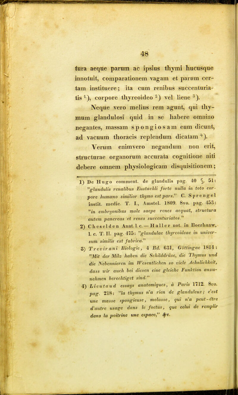 tnra aeque parum ac ipsius thymi hucusque innotuit, comparationem vagam et parum cer- tam instituere; ita cum renibus succenturia- tis ^), corpore thyreoideo vel liene ^). Neque vero melius rem ag-unt, qui thy- mum glandulosi quid in se habere omnino negantes, massam spongiosam eum dicunt, ad vacuum thoracis replendum dicatam^). Verum enimvero negandum non erit, structurae organorum accurata cog;nitione niti debere omnem physiolog-icam disquisitionem; 1) De Hugo coniraent. de glandulis pag. 40 51: 'glandulis renalihus Eustachli forte nulla in toto cor- pore humano similior thymo estpars. C. Sprengel instit. medic. T. I., Arastel. 1809. 8vo. pag. 453: tn embryonibus mole saepe renes aequat, structura autem pancreas et renes succenturiatos 2) Cheselden Anat. 1. c. — Haller not. in Boerhaaw, 1. c. T. II. pag. 475: glandulac thyreoideae in univer- sum similis est fahrica. 3) Trevir ani Biologie, 4 Bd. 631, Gottingae 1814: Mit der Milz hahen die Schilddrtise, die Thymus und die Nebennieren im JVcsentlicken so viele Aehnlichkcit, dass wir auch bei diesen eine gleiche Funktion anzu- nehmen berechtiget sind. 4) Licutaud essays anatomiques, a Paris 1712. 8«o. pag. 218: to thymus n^a rien de glanduleux; c'est une masse spongieuse, molasse, qui n^a peut-itre d'autre tisage dans le foctus, que celui de rempUr dans la poitrine une espace, Sfc.