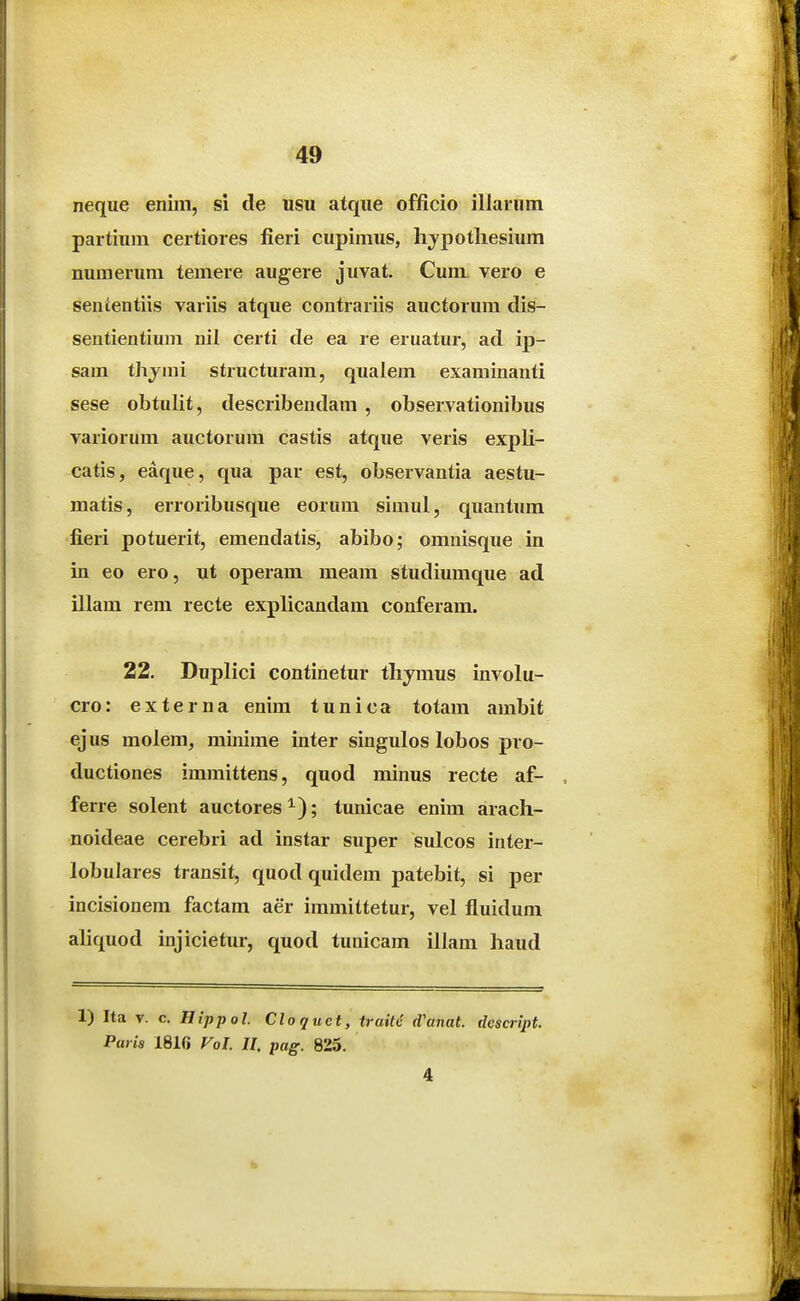 neque enim, si de usu atque officio illarnm paitiura certiores fieri cupimus, lijpotliesium numerum temere augere juvat, Cum vero e senientiis variis atque contrariis auctorum dis- sentientiuna nil certi de ea re eruatur, ad ij)- sam thj^mi structuram, qualem examinanti sese obtulit, describendam , observationibus variorum auctorura castis atque veris expli- catis, eaque, qua par est, observantia aestu- matis, erroribusque eorum simul, quantura fieri potuerit, eraendatis, abibo; omnisque in in eo ero, ut operara meara studiuraque ad illara rem recte explicandam conferam. 22. Duplici continetur thjmus involu- cro: externa enira tunica totara ambit ejus molera, rainirae inter singulos lobos pro- ductiones immittens, quod minus recte af- ferre solent auctores ; tunicae enim arach- noideae cerebri ad instar super sulcos inter- lobulares transit, quod quidera patebit, si per incisionem factam aer immittetur, vel fluidum aliquod injicietur, quod tunicara illam haud 1) Ita V. c. Hippol Cloquet, traiU d'anat. dcscript. Paris 181fi Fol. 11, pag. 825. 4