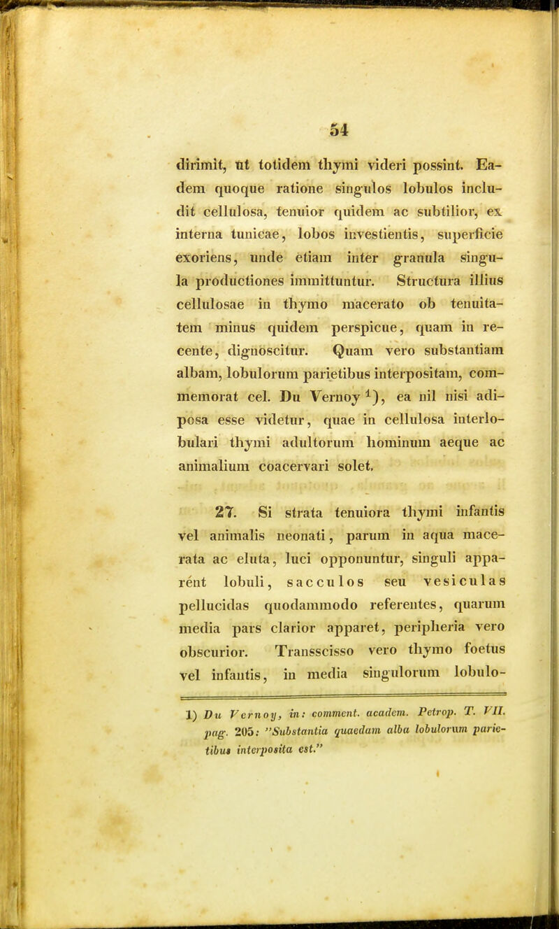 dirimit, tit tolidenl tliymi videri possint. Ea- dem quoque ratione singulos lobulos inclu- dit cellulosa, tenuior quidem ac subtilior, ex. interna tunicae, lobos investientis, superficie exoriens, unde etiam inter granula singu- la productiones immittuntur. Structura illius cellulosae in thymo macerato ob tenuita- tem minus quidem perspicue, quam in re- cente, dignoscitur. Quam vero substantiam albam, lobulorum parietibus interpositam, com- memorat cel. Du Vernoj^), ea nil nisi adi- posa esse videtur, quae in cellulosa interlo- bulari thymi adultorum hominum aeque ac animaliura coacervari solet, 2T Si strata tenuiora thymi infantis vel animahs neonati, parum in aqua mace- rata ac ehita, luci opponuntur, singuh appa- rent lobuh, sacculos seu vesiculas pellucidas quodammodo referentes, quarum media pars clarior apparet, peripheria vero obscurior. Transscisso vero thymo foetus vel infantis, in media singulorum lobulo- 1) Du Fcrnoy, in: commcnt. acadcm. Petrop. T. VII. pag. 205; Substantia quaeilam alba lobulonim parie- tibu» interpo»ita est.