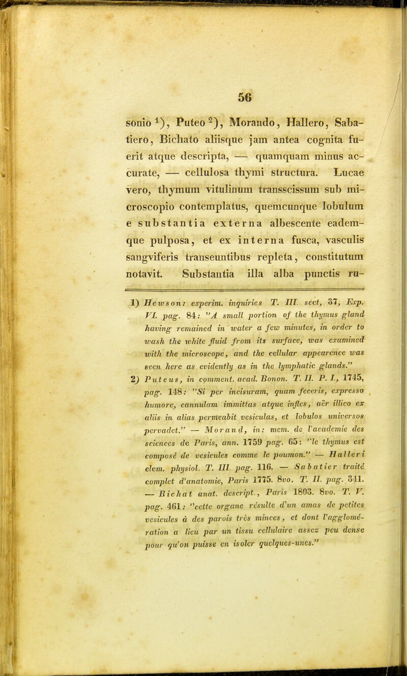 sonio^), Puteo'^), Morando, Hallero, Saba- tiero, Bichato aliisque jam antea cognita fu- erit atque descripta, — quamquam minus ac- curate, — ceilulosa thymi structura. Lucae vero, thymum vitulinum transscissum sub mi- croscopio contemplatus, quemcunque lobulum e substantia externa albescente eadem- que pulposa, et ex interna fusca, vasculis sangviferis transeuntibus repleta, constitutum notavit. Substantia illa alba punctis ru- 1) Hetvson: experim. inquiries T. III. sect, 37^ Exp. FI. pag. 84; 'A small portion of the tJiymus gland having remained in ivater a few minutes, in ordcr to ivash the whitc fluid from its surface, ivas cxaminsd ivith the microscope, and the cellular appearcnce was eeen here as evidently as in the lymphatic glands. 2) Puteus, in cqmment. acad. Bonon. T. II. P. I, 1745, pag. 148; Si per incisuram, quam feceris, expresso humore, cannulam immittas atque inflcs, aer illico ex aliis in alias permeabit vesiculas, et lobulos universos pervadet. — Morand, in; mem. da Vacademie des sciences de Paris, ann. 1759 ^jfrg-. fi5: le thymus est composi de vesicules commc le poumon. — Halleri ehm. physiol. T. III. pag. 116. — Sabatier traitd complet d'anatomie, Paris 1775. Svo. T. II. pag. 341. — Bichat anat. descript., Paris 1803. Svo. T. V. pag. 461; cettc organe rvsuUe d\m amas de petites vesicules d des parois trcs minces, ct dont Vagglome- ration a lieu par un tissu celhdairc assez peu dcnse pour qu'on putsse cn isolcr quclques-uncs,