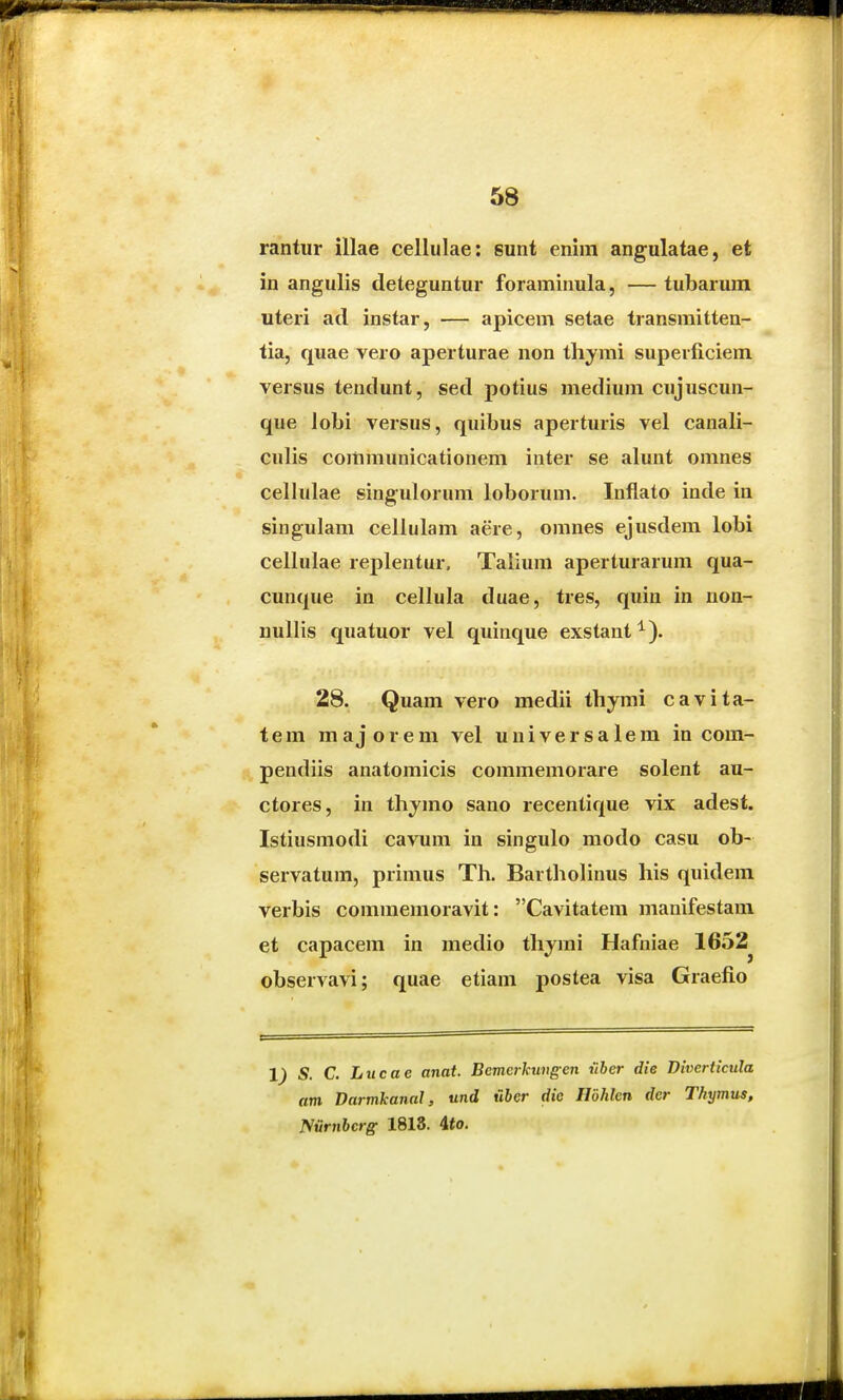 rantur illae cellulae: sunt enim angulatae, et in angulis deteguntur foraminula, — tubarum uteri ad instar, — apicem setae transmitten- tia, quae vero aperturae non thymi superficiem versus tendunt, sed potius medium cujuscun- que lobi versus, quibus aperturis vel canali- culis coramunicationem inter se alunt omnes cellulae singulorum loborum. Inflato inde in singulam celiulam aere, omnes ejusdem lobi cellulae replentur. Talium aperturarum qua- cunque in cellula duae, tres, quin in non- nullis quatuor vel quinque exstant^). 28. Quam vero medii thymi cavita- tem majorem vel universalem in com- pendiis anatomicis commemorare solent au- ctores, in thjmo sano recentique vix adest. Istiusmodi cavum in singulo modo casu ob- servatum, primus Th. Bartholinus his quidera verbis commemoravit: Cavitatem manifestam et capacem in medio thjmi Hafniae 1652^ observavi; quae etiam postea visa Graefio S. C. Lucae anat. Bemcrkuvgen uber die Divertkula am Darmkanal, und u6er rfie Hbhlen der Thymus, mnibcrg 1818. 4<o.