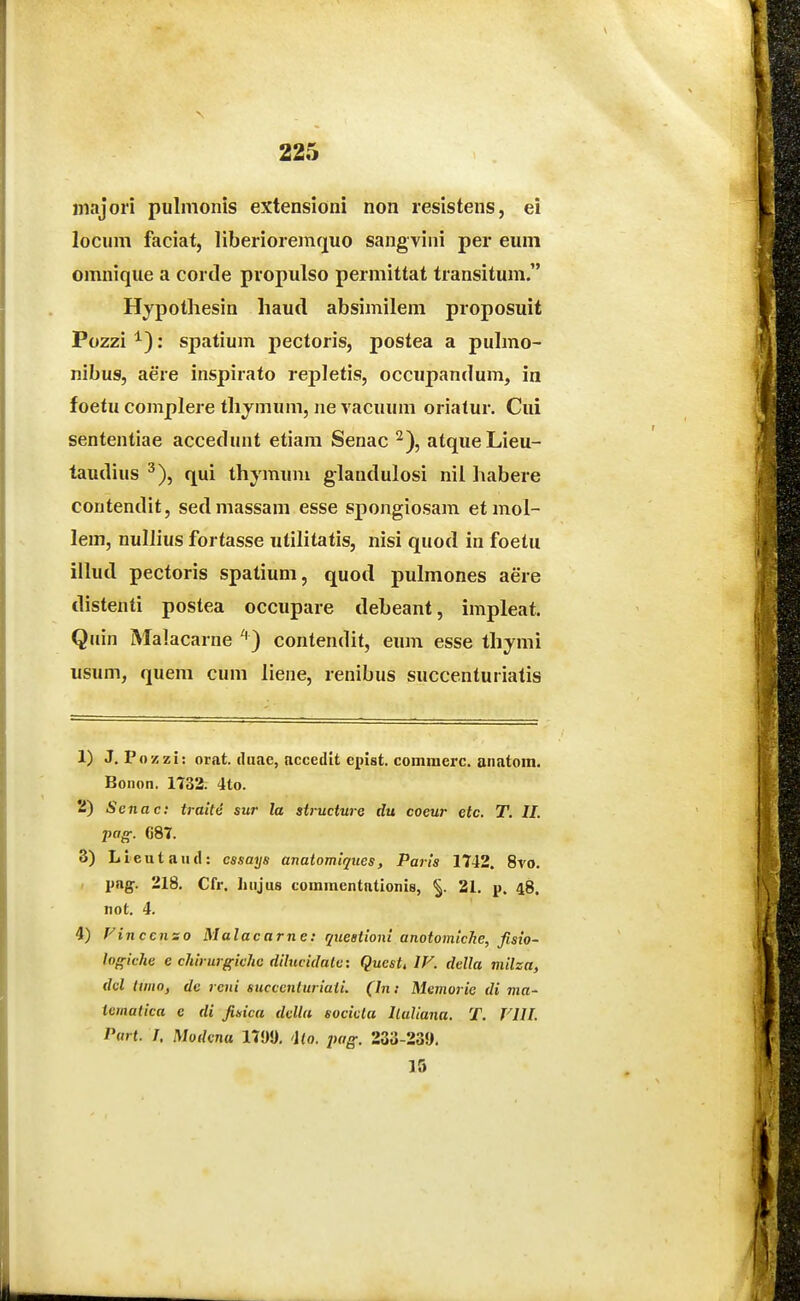 iiiajori pulmonis extensioni non resistens, ei locum faciat, liberioreniquo sangvini per eum omnique a cortle propulso permittat transitum. Hypothesin liaud absimilem proposuit Pozzi : spatium pectoris, postea a pulmo- nibus, aere inspirato reiiletis, occupandum, in foetu complere thjmum, ne vacuum oriatur. Cui sententiae accedunt etiam Senac ^), atqueLieu- taudius ^), qui thymuni glandulosi nil habere contendit, sedmassam esse spongiosam etmol- lem, nullius fortasse utilitatis, nisi quod in foetu illud pectoris spatium, quod pulmones aere distenti postea occupare debeant, impleat. Quin Malacarne '') contendit, eum esse thymi usum, quem cum liene, renibus succenturiatis 1) J. Pozzi: orat. (hxae, accedit epist. comraerc. anatora. Bonon. 1732. 4to. 2) Senac: traile sur la structure du coeur ctc. T. II. pag. ()87. 3) Lleutaud: cssays anatomiques, Paris 1742. 8vo. png. 218, Cfr. liujus coramentationis, 21. p. 48. not. 4. 4) Vinccnso Malacarne: queationi anotomicJie, fisio- logiche e chirurgiche dilucidalc: Questt IV. della milza, dcl ttmo, de rcui succentnriaii. (In: Memoric di ma- iematica c di fisica della sociclu Iluliana. T. VIII. Part. I, Modcna 179J). 'Uo. pag. 233-23!>. 15