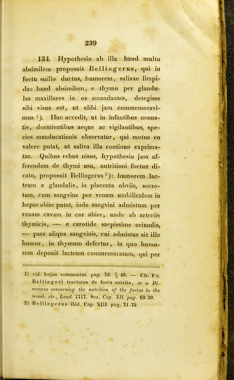 289 134. Hj^pothesin ab illa haucl multo absimilem proposuit Bellingerus, qui in foetu suillo ductus, humorem, salivae limpi- ilae haud absimilem, e thymo per glandu- las maxillares in ^ os amandantes, detegisse sibi visus est, ut alibi jam commemoravi- mus ^). Huc accedit, ut in infantibus neona- tis, dormientibus aeque ac vigilantibus, spe- cies manducationis observatur, qui motus eo valere putat, ut saliva illa continuo exprima- lur. Quibus rebus nisus, hjpothesin jam af- ferendam de thymi usu, nutritioni foetus di- cato, proposuit Bellingerus ^): humorem lac- teum a glandulis, in placenla obviis, secre- tum, cum sangvine per venam umbiiicalem in hepar abire putat, inde sangvini admistum per venam cavam in cor abire, unde ab arteriis thymicis, — e carotide saepissime oriundis, — pars ahqua sangvinis, cui admistus sit ille humor, in thymum defertur, in quo humo- rem deponit lacteuiii commemoratum, qui per 1) vid. lnijus commentat. pag. 19. § 40. — Cfr. Fr. Bellingcri trnctntiis de foetu nutrito, or a Dt- scourse conccrning the mdrition of tlie foetus in tJie womh. etc, Lond. 1717. 8ro. Cap. XII. pag. 69-70.