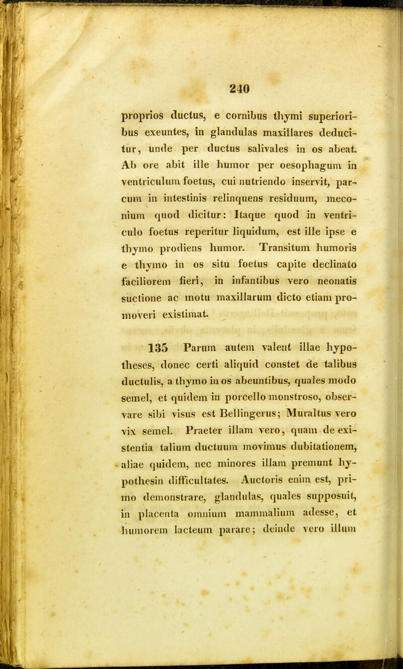 proprios ductus, e cornibus thymi superiori- bus exeuntes, in glandulas maxillares deduci- tur, unde per ductus salivales in os abeat. Ab oie abit ille humor per oesophagum in ventricuhim foetus, cui nutriendo inservit, par- cum iu intestinis rehnquens residuum, meco- nium quod dicitur; Itaque quod in ventri- culo foetus reperitur liquidum, est ille ipse e thymo prodiens humor. Transitum humoris e thymo in os situ foetus capite dechnato facihorem fieri, in infantibus vero neonatis suctione ac motu maxillarura dicto etiam pro- moveri existimat. 135 Parum autem valent illae hypo- theses, donec certi ahquid constet de tahbus ductuHs, a thymo in os abeuntibus, quales modo semel, et quidem in porcello monstroso, obser- vare sibi visus est Bellingerus; Muraltus vero vix semel. Praeter illam vero, quam de exi- slentia talium ductuum movimus dubitationem, - aliae quidem, nec minores illam premunt hy- pothesin difficultates. Auctoris enim est, pri- mo demonstrare, glandulas, quales supposuit, in placenta omnium mammalium adesse, et liumorem lacteum parare; deinde vero illum