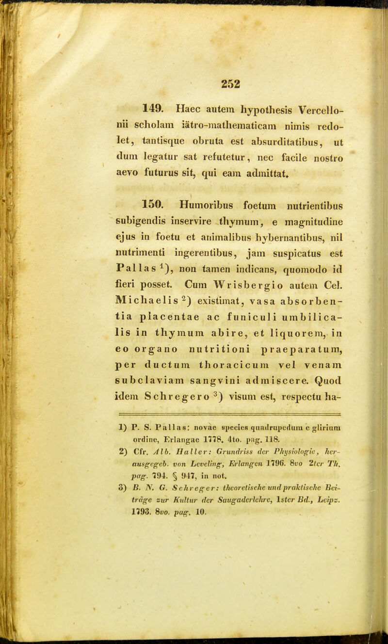 149. Haec autem hypolhesis Veicello- nii scholam iatro-mathematicam nimis redo- let, tantisque obruta est absurditatibus, ut dum legatur sat refutetur, nec facile nostro aevo futurus sit, qui eam admittat» 150. Humoribus foetum nutrientibus subigendis inservire thymum, e magnitudine ejus in foetu et animalibus hybernantibus, nil nutrimenti ingerentibus, jam suspicatus est Pallas^), non tamen indicans. quomodo id fieri posset. Cum Wrisbergio autem Cel. Michaelis^) existimat, vasa absorben- tia placentae ac funiculi umbilica- lis in thymum abire, et liquorem, in eo organo nutritioni praeparatum, per ductum tlioracicum vel venam subclaviam sangvini admiscere. Quod idem Schregero^) visum est, respectu ha- 1) P. S. Pallas: novae specics qnailrupcduiu e n^liriiim ordinc, Erlangae 1778, 4to. png. 118. 2) Cfr. yilb. Haller: Grundriss dcr P/iysiulogic, her- aiisgcgch. vnn Levclivg, Erlangen 1706. 8i;o 2tcr Th. pag. 794. !)47, in not. 3) B. N. G. Schreger: ihcoretische undpraklische Bci- trdge sur Knltur dcr Saugaderlehre, Istcr Bd., Leips. 1793. Svo. pag. 10.