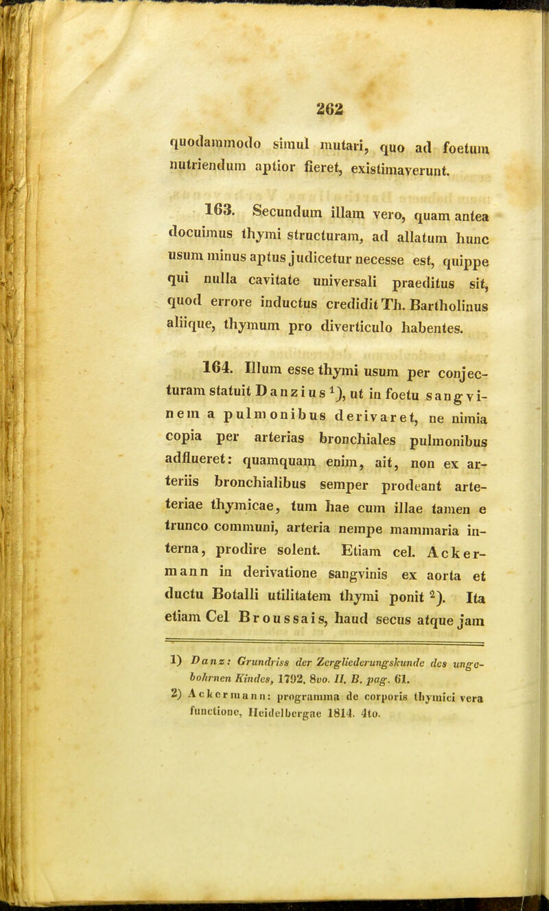 quodammodo simul mutari, quo ad foetmn nutriendum aptior fieret, existimaverunt. 163. Secundum illara vero, quam antea docuimus thjmi structuram, ad allatum hunc usumminusaptusjudiceturnecesse est, quippe qui nulla cavitate universali praeditus sit, quod errore inductus crediditTh. Bartholinus aliique, thymum pro diverticulo habentes. 164. Illum esse thymi usum per conjec- turam statuit D a n z i u s i), ut in foetu s a n g v i- nem a pulmonibus derivaret, ne nimia copia per arterias bronchiales pulmonibus adflueret: quamquam enim, ait, non ex ar- teriis bronchiahbus semper prodeant arte- teriae thjmicae, tum hae cum illae tamen e trunco communi, arteria nempe mammaria in- terna, prodire solent. Etiam cel. Acker- mann in derivatione sangvinis ex aorta et ductu Botalli utilitatem thymi ponit ^). Ita etiam Cel Broussais, haud secus atquejam 1) Danz: Grundriss der Zergliederungskunde dcs ungc- bohrnen Kindcs, 1792. %vo. II. B. pag. 61. 2) A c k c r ni a II n: prograniina de corporis tlijmici vcra functionc, Ileidelbergae 1814. 4to.