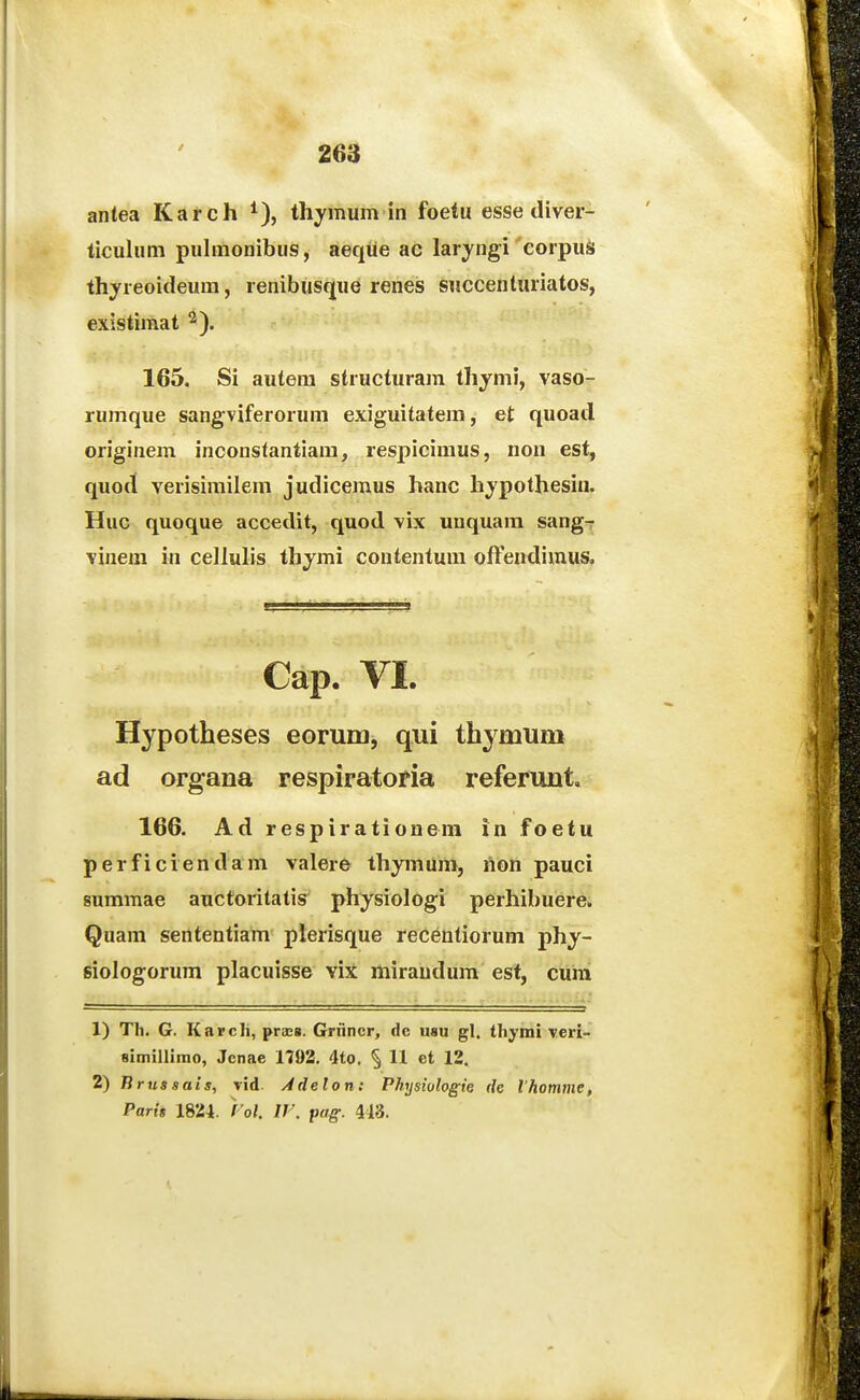 antea Karch ^), thymum in foetu esse diver- ticuhmi puhnonibus, aeqiie ac laryngi corpuS thyreoideum, renibusque renes succenturiatos, existimat '^). 165. Si autem structuram thymi, vaso- rumque sangviferorum exiguitatem, et quoad originem inconstantiara, respicimus, non est, quo(i verisimilem judiceraus hanc hjpothesin. Huc quoque accedit, quod vix unquam sang^ vinem in celluhs thjmi contentum ofFendimus. Cap. VI. Hypotheses eorum, qui thymum ad organa respiratoria referunt, 166. Ad respirationem in foetu perficiendam valerO thymuni, non pauci summae auctoritatis^ physiologi perhibuere. Qnam sententiam plerisque recentiorum phj- siologorum placuisse viX miraudum est, cura 1) Th. G. Karcli, praEB. Griincr, dc usu gl. thymi Tcri- simillimo, Jcnae 1792. 4to. 11 et 12. russuis, Tid. Adelon: Physiologie de Ihotnnie, Parh 1824. }'oK IV. pag. 443.