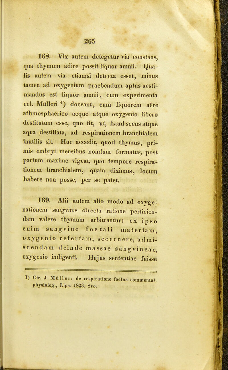 168. Vix autem detegetur via constans, qua thymum adire possit liquor amnii. Qua- lis autem via etiamsi detecta esset, minus tamen ad oxygenium praebendum aptus aesti- mandus est liquor amnii, cum experimenta cel. Mulleri doceant, eum liquorem aere athmosphaerico aeque atque oxygenio libero destitutum esse, quo fit, ut, haud secus atque aqua destillata, ad respirationem branchialem inutiUs sit. Huc accedit, quod thymus, pri- mis embryi mensibus nondum formatus, post partum maxime vigeat, quo tempore respira- tionem branchialem, quam diximns, locum habere non posse, per se patet. 169. Alii autem alio modo ad oxyge- nationem sangvinis directa ratione perficien- dam valere thymura arbitrantur: ex ipso enim sangvine foetali materiam, oxygenio refertam, secernere, admi- scendam deinde massae sangvineae, oxjgenio indigenti. IJujus sententiae fuisse 1) Cfr. J, Miiller: dc respiratione foetiis connnontat. pliysiolog., Lips. 1823. 8vo.