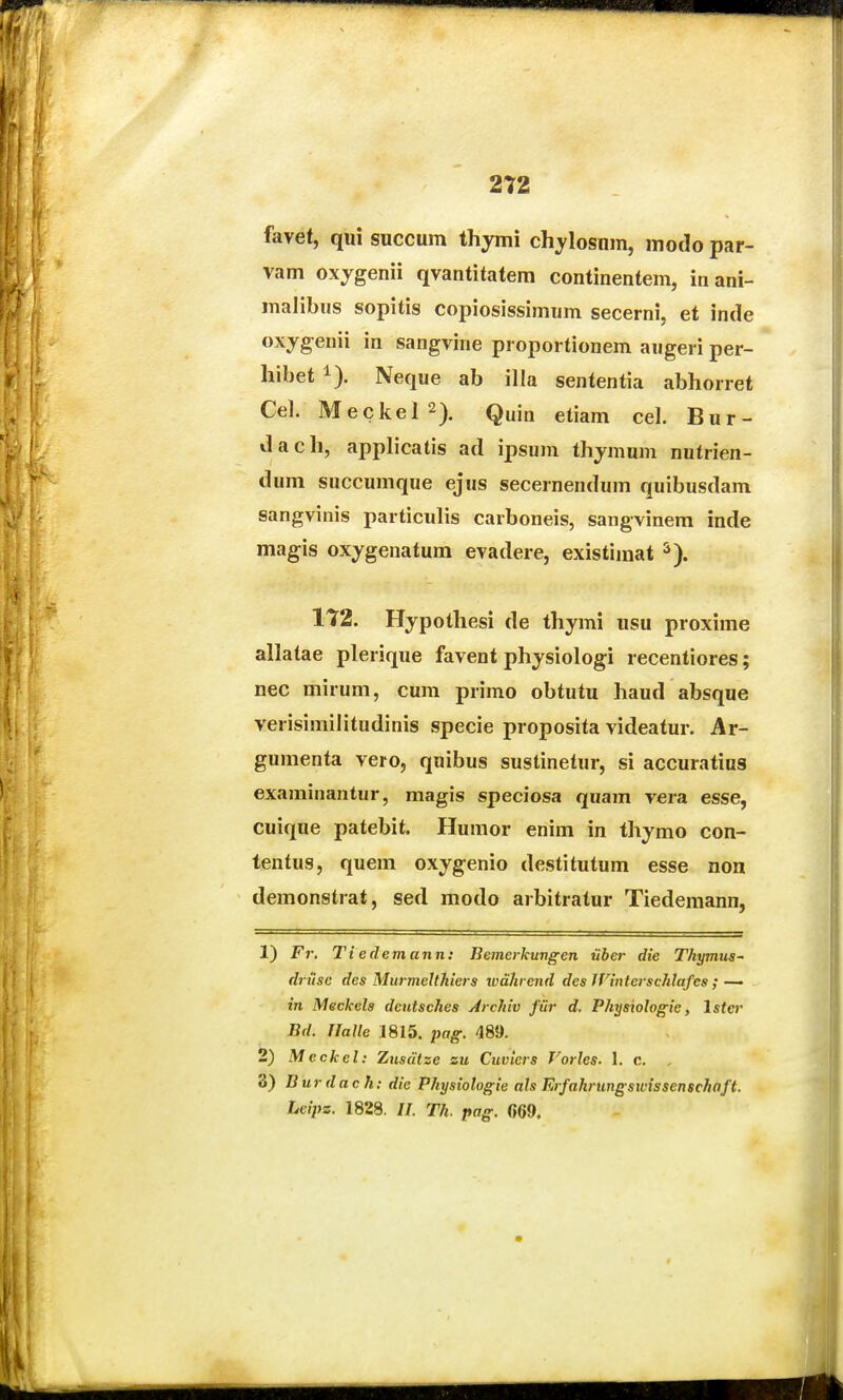 favet, qui succum thymi chylosnm, modo par- vam oxjgenii qvantitatem continentem, inani- malibus sopitis copiosissimum secerni, et inde oxyg-enii in sangvine piopoi tionem augeri per- hibet 1). Neque ab illa sententia abhorret Cel. Meckel2). Quia gtiam cel. Bur- dach, applicatis ad ipsum thjmum nutrien- dum succumque ejus secernendum quibusdam sangvinis particulis carboneis, sangvinem inde magis ox;ygenatum evadere, existimat 172. Hypothesi de thymi usu proxime allatae plerique favent physiologi recentiores; nec mirum, cum primo obtutu haud absque verisimilitudinis specie proposita videatur. Ar- gumenta vero, quibus sustinetur, si accuratius examinantur, magis speciosa qnam vera esse, cuique patebit. Humor enim in thymo con- tentus, quem oxygenio destitutum esse non demonstrat, sed modo arbitratur Tiedemann, 1) Fr. Ti edemann: Bemerkungen iiber die Thymus~ di-itsc des Murmelthiers wahrend des JVinterschlafcs ; — 271 Meckels dcntsches Archiv fiir d. Physiologie, Ister Bd. rialle 1815. pag. 485). 2) Meckel: Zusdtze %u Cuviers Vorles. 1. c. , 3) Burdach: die Physiotogie als Erfahrungswissenschaft. Leipz. 1828. //. Th. pag. (569.