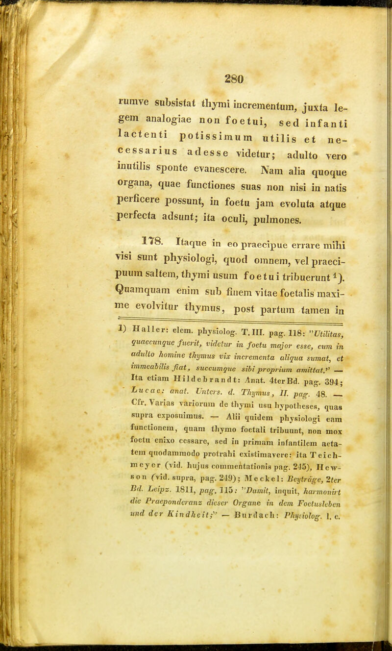 rumve subsistat thymi incrementum, juxta le- gem analogiae non foetui, sed infanti lactenti potissimum utilis et ne- cessarius adesse videtur; adulto vero inutilis sponte evanescere. Nam aHa quoque organa, quae functiones suas non nisi in natis perficere possunt, in foetu jam evoluta atque perfecta adsunt; ita oculi, pulmones. 1T8. Itaque in eo praecipue errare mihi visi sunt phjsiologi, quod omnem, vel praeci- puura saltem, thjmi usum f o e t u i tribuerunt i). Quamquam enim sub finem vitae foetalis maxi- me evolvitur thjmus, post partum tamen in 1) Haller: elem. physiolog. T.III. pag. 118: UtiUt^, guaecunque fuerit, videtur in foetu major esse, cum m adullo homine thymus vix incrementa aliqua sumat, et immeahilis fiat, succumgue sibi proprium amittat. — Ita etiam Hildebrandt: Anat. 4terBd. pa<r. 394; Lucae: anat. Unters. d. Thymus, II. pag. 48. -_ Cfr. Varias Tarioriim de tliymi usu liypotlieses, quas supra exposuimus. - Alii quidem physiologi eara functionem, quam thymo foetali tribuunt, non mox foetu enixo cessare, sed in primam infantilem aeta- tem quodammodo protrahi existimaTere: ita Teich- meyer (^id. hujus commehtationis pag. 245), Hew- son CTid. supra, pag. 249); Meckel: Bcytrage, 2ter Jid. Lcipz. 1811, pag, 115; Dumit, inquit, harmonirt dic Praepondcrans diescr Organc in dcm Foctuskbcn und der Kindheit; — Burdach: Phydolog. 1. c.