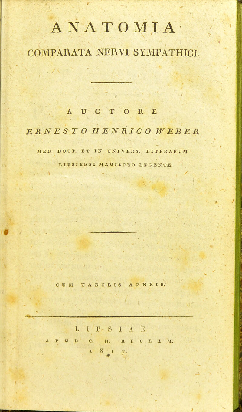 1 COMPARATA NERVI SYMPATHICI. A U C T O R E ERNES T O H EN RIC O WEBER Mi;D. DOCT. ET IN UNIVERS. LITER^RUM l^IBSIENSI MAGlSTRO JLEGENTi;. CUM TABULI8 AENEIS. L 1 P S I A E A r « U C. JI. R V. C l. S M. * 8 1 7.