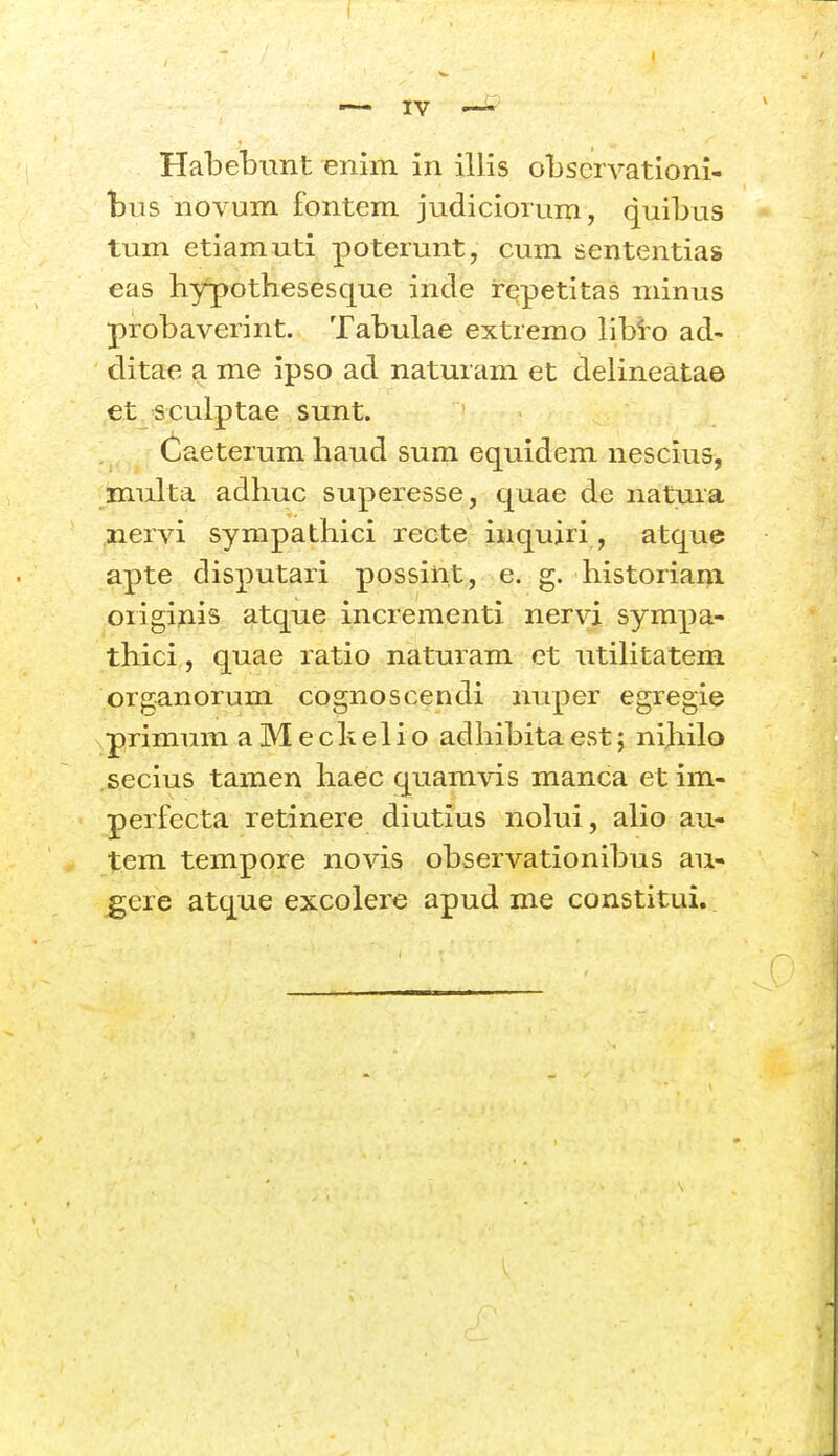 bus novum fontem judiciorum, quibas tum etiamuti poterunt, cum sententias eas hypothesesque incle repetitas niinus probaverint. Tabulae extremo libi-o ad- ditae a me ipso ad naturam et delineatae et sculptae sunt. Caeterum haud sum equidem nescius, multa adhuc superesse, quae de natura iiervi sympathici recte inqujri, atqu? apte disputari possint, e. g. historiani oiigiAis atque incrementi neryi sympa- thici, quae ratio naturam et utiUtatem organorum cognoscendi nuper egregie primum aMechelio adhibitaest; nihilo secius tamen haec quamvis manca et im- perfecta retinere diutius nolui, aHo au- tem tempore novis observationibus au- ^ere atque excolere apud me constitui.