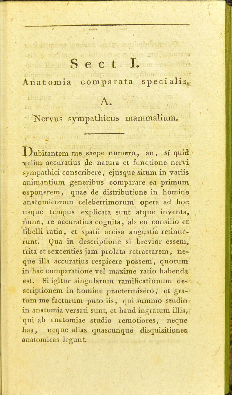 Anatomia compaiata specialis» A. . Kervus sympathicus mammalium. X)ul>itantem me saepe numero, an, si quid ■vrelim accuratius de natura et functione nervi sympathici conscribere, ejusque situm in variis animantium generibus comparare ea primum exponerem, quae de distributione in homino anatomicorum celeberrimorum opera ad hoc nsque tempus explicata sunt atque inventa, nunc, re accuratius cognita, ab eo consilio et ]ibelli ratio, et spatii accisa angustia retinue-* runt. Qua in descriptione si brevior essem, trita et sexcenties jam prolata retractarem, ne-« que illa accuratius respicere possem, quorum in hac comparatione vel niaxime ratio habenda est. Si igitur singularum ramificationum de- scriptionem in homine praetermisero, et gi-a- tum me facturum puto iis, qui summo studio in anatomia versati sunt, et haud ingratum illis, qui ab anatomiae studio remotiores, neque has, neque alias quascunque disquisitionea anatomicas legunt.