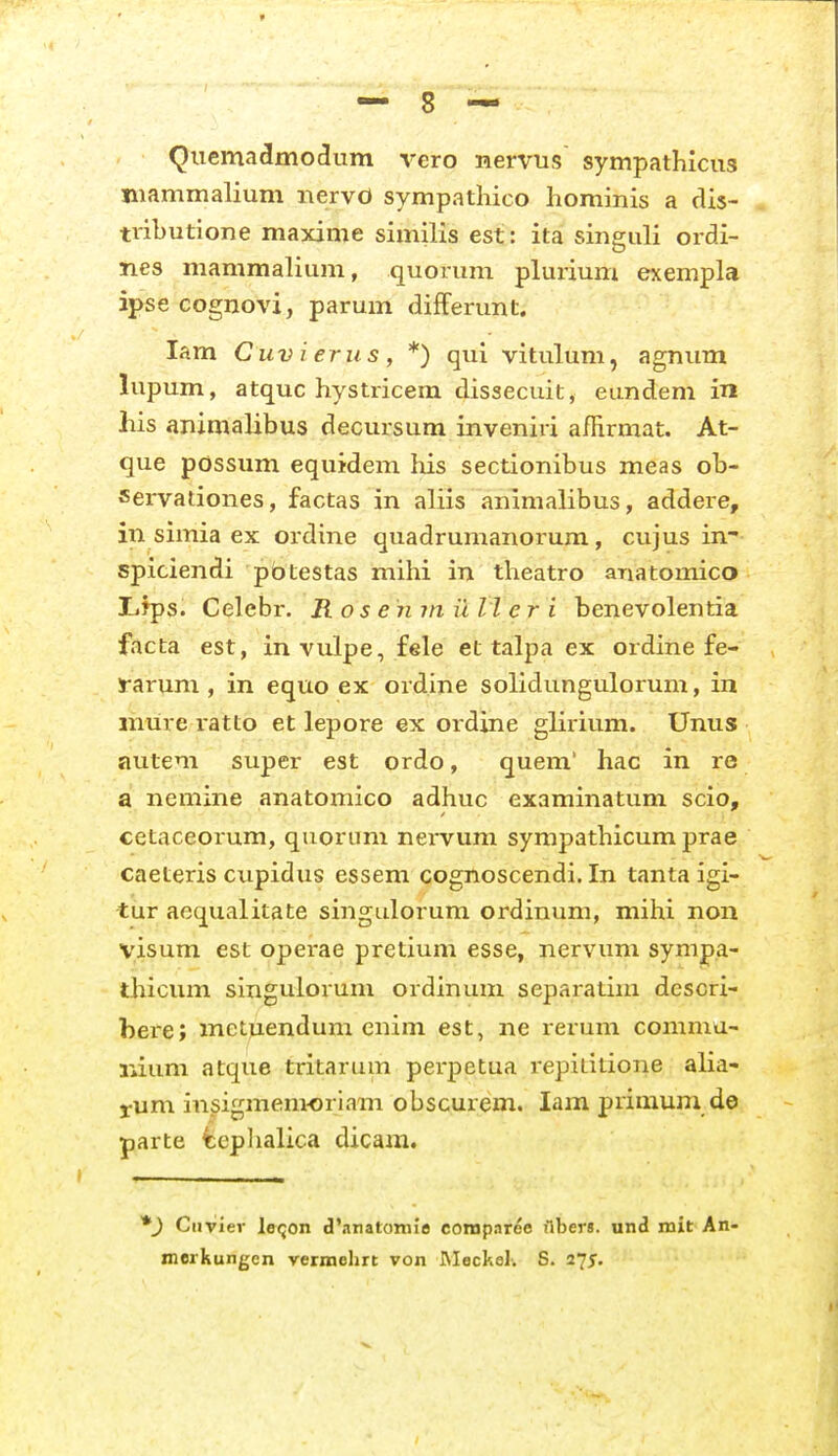 Quemadmodum vero nervus sympathicus mammalium nervo sympathico hominis a dis- tvxbutione maxime similis est: ita singuli ordi- nes mammalium, quoriim plurium exempla ipse cognovi, parum differunt. lam Cuvierus, *) qui vitulum, agnum lupum, atquc hystricem dissecuit, eundem in liis animalibus decursum inveniri affirmat. At- que possum equidem his sectionibus meas ob- servaliones, factas in aliis animalibus, addere, in simia ex ordine quadrumanorum, cujus in- spiciendi pbtestas mihi in theatro anatomico lifps. Celebr. Ros enm il li er i benevolentia facta est, invulpe, fele et talpa ex ordine fe- rarum , in equo ex ordine solidungulorum, in mure ratto et lepore ex ordine glirium. Unus autem super est ordo, quem' hac in re a nemine anatomico adhuc examinatum scio, cetaceorum, quorum nervum sympathicumprae caeteris cupidus essem cognoscendi. In tanta igi- tur aequalitate singulorum ordinum, mihi non visum est operae pretium esse, nervum sympa- thicum singulorum ordinum separatiiu dcscri- bere; metuendum enim est, ne rerum comma- r*ium atque tritarum pei-petua repiLitione alia- j:um insigmemoriam obscurem. lam primum de parte tcplialica dicam. *) Ciiviev laijon d'nnatoniie compnree Abers. und mit An- merkungen vermehrt von JNIeckel-. S. 27J,