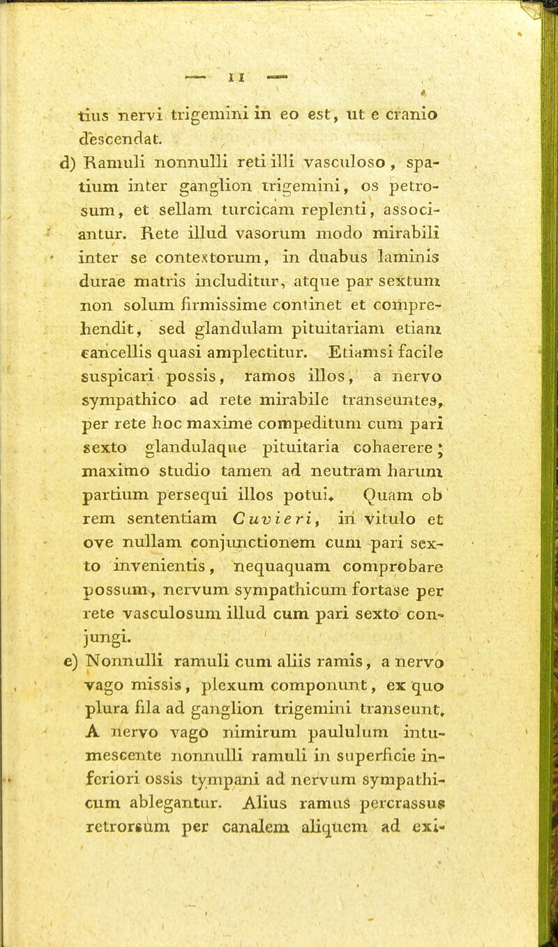 tius nervi trigemini in eo est, ut e cranio descendat. d) Ramuli nonnulli reti illi vasculoso, spa- tium inter ganglion trigemini, os petro- sum, et sellam turcicam replenti, associ- antur. Rete illud vasorum modo mirabili inter se contextorum, in duabus laminis durae matris includitur, atque par sextum non solum firmissime continet et compre- hendit, sed glandulam pituitariam etiani eaiicellis quasi amplectitur. Etiamsi facile suspicari possis, ramos illos, a nervo sympathico ad rete mirabile transeuntes, per rete hoc maxime compeditum cum pari sexto glandulaqne pituitaria cohaerere J maximo studio tamen ad neutram haruni partium persequi illos potul* Quara ob rem sententiam Cuvierif iri vitulo et ove nullam coniT.mctionem cum pari sex- to invenientis, nequaquam comprobare possum, nervum sympathicum fortase per rete vasculosuni illud cum pari sexto cou' jungi. e) Nonnulli ramuli cum aliis ramis, a nervb vago missis, plexum componunt, ex quo plura fila ad ganglion trigeniini transeunt, A nervo vago nimirum paululum intu- mescente nonnuUi ramuli in superhcie in- fcriori ossis tympani ad nervum sympathi- cum ablegantur. Alius ramus percrassus retrorsum per canalem aliqiiem ad exi-