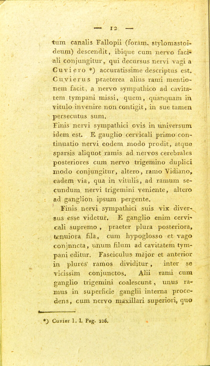 tum canalis Fallopii (foram. stylomastoi- deum) dGScendit, ibique cum nervo faci* ali conjungitur, qui decursus nervi vagi a Cuviero *) accuratissime descriptus est. Cuvierus praeterea alius rami mentio- nem facit, a nervo sympatliico ad cavita- tera tympani missi, quem, quanquam in vitulo invenire non contigit, in sue tamen persecutus sum, rinis nervi sympathici ovis in imiversum idem est. E gauglio cervicali primo con- tinuatio nervi eodem modo prodit, atque sparsis aliquot ramis ad nervos cerebrales posteriores cum nervo trigemino duplici modo conjungitur, altero, ramo Vidiano, eadem via, qua in vitulis, ad ramum se- eundum nervi trigemini veniente, altero ad ganglion ipsum pergente. Finis nervi sympatliici suis vix diver-^^ sus esse videtur. E ganglio enim cervi- cali supremo , praeter plura posteriora, tcnuiora fila, cum hypoglosso et vago conjnncta, unum lihim ad cavitatem tym- pani editur. rasciculus mcijor et anterior in plures' rartios dividitur , inter se vicissim conjunctos. Alii rami cum ganglio trigemini coalescunt, unus ra- mus in superficie ganghi interna proce- dens, cum nervo maxillari superiori, quo Cuvior 1. 1, Pag. 336.