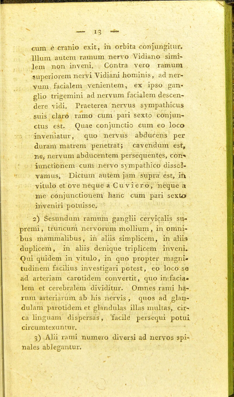 cum e craiiio exit, in orbitri conjimgitur. lllum autem ramum nervo Vidiano simi- lem non inveni. Contra vero ramum superiorem nervi Vidiani hominis, ad ner- vum facialem venientem, ex ipso gan- glio trigemini ad nervum facialem descen- dere vidi, Praeterea nervus sympathicusf suis claro ramO cum pari sexto conjun- ctus est. Quae conjunctio eum eo loco inveniatur, quo nervus abducens per duram matrem penetrat; cavendum est, ne, nervum abducentem persequentes, con-* iunctionem cum nervo sympathico dissol- vamus. Dictum autem jam supra' est, ih vitulo et ove neque a Cuviero, neque a nie conjunctionem hanc cum pari sexta' inveniri potuisse, 2) Sesundum ramum ganglii cervicalis su- premi, truncum nervorum mollium, in omni- bus mammalibus, in aliis simplicem, in aliis duplicem, in aliis denique triplicem inveni» <^ui quidem in vitulo, in quo propter magni* tudinem facilius investigari potest, eo loco se ad arteriam carotidem convertit, quo in;facia« lem et cerebralem dividitur. Omnes rami ha- rum arteriarum ab his nervis , quos ad glan- dulam parotidem et glandulas ilhis muhas, cir- ca linguam dispcrsas, 'facile persequi potui circumtexuniur. 3) Alii rami numero diversi ad nervos spi- nales ableganlur. I