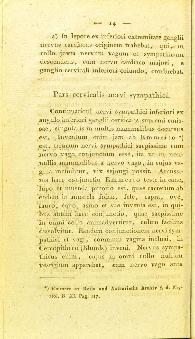4) In lepore ex mferiori extremitate ganglii i-iervus cardiacus originem tiahebat, qui,- in coUo juxta nervum vagum et sympathicum descendens, cum nervo cardiaco majori , e ganglio cervicali inferiori oriundo, confluebat, Pars cervicalis nervi sympatliici. Continuationi nervi sympalhici inferiori ex angulo inferiori ganglii cervicalis si^premi emis- sae, singularis in multis mammalibus decursus .est. InvenUim enim jam ab Emmeirto *) ,est, trmc.mn nervi sympathici saepissime cum nervo vago conjunctum esse, ita. ut in non- nullis mammalibus a ijervo vago, in cujus va- gina includitur, vix sejungi possit. Arctissi- nia haec conjunctio Emmerto teste in cane, lupo et mustela putorio est, quae caeterum a_b codem in jnustela foina, fele, capra, ove, tauro, 6quo, asino et sue inventa est, in qui- bus aiitem haec conjunctio, quae saepissime in onini coUo animadvertitur, cultro facilius dissolvitur. Eandem conjunctionem nervi sym- ' pathici et vagi, communi vagina inclusi, in Cercopitheco (Blumb.) inveni. Nervus sympa- thicus enim, cujus in onini collo nullum vestigium apparcbat, eum ncrvo vago ante *) Eramert in Roils untl Autenrictlis Arcliir f, i. Pliy- siol. B. A'l, Pag. 117.