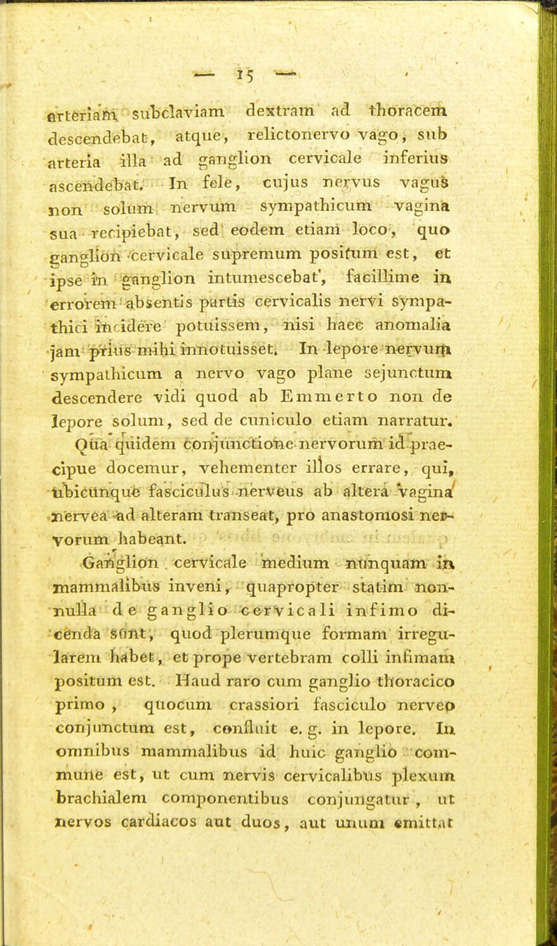 flTteriarri, subclaviam dextram ad thoracem descendebab, atque, relictonervo vago, siib arteria illa ad gariglion cervicale inferius ascen^ebat;:;- In fele, cujus nejvus vagus non solum: nervum sympathicum vagina sua recipiebat, sed'eodem etiam loco , quo £;anglibii ■cervicale supremum posifum est, et ipse in ■gflnglion intumescebat, facillime in errotem absentis partis cervicalis nervi sympa- thici incidere potuissem, nisi haee anomah'a jam prkis mihi innotuisset. In lepore 'nervurn sympalhicum a nervo vago plane sejunctum descendere vidi quod ab Emmerto non de lepore soluni, sed de cuniculo etiam narratur. Oita qiiidem conjunctione nervoruih id prae- cipue docemur, vehementer illos errare, qui,, tibicunqu^e fasciciilus-nerVfeus ab ailtera Vagina/ nervea -iad alferam traftiseat^ pro anastpmosi nep- vorum habeant. '^^-f^r n''. r <■ ■ • Ganglion . cervicale medium litiHtiquam ih mammc^libuis inveni'quapropter statim non- nu]la d e ganglio cervicali infimo di- cenda sflnt', quod plerumque Formam irregu- larem hilbefe, et prope vertebram colli infimam positum est. Haud raro cum gangHo thoracico primo , quoCum crassiori fasciculo nerveo conjunctum est, confluit e. g. in lepore. Iix omnibus mammalibus id huic ganglio com- mune est, ut cum nervis cervicalibus plexum brachialem coniponentibus conjungatur , ut nervos cardiaeos aut duos, aut unum «mitt^it >