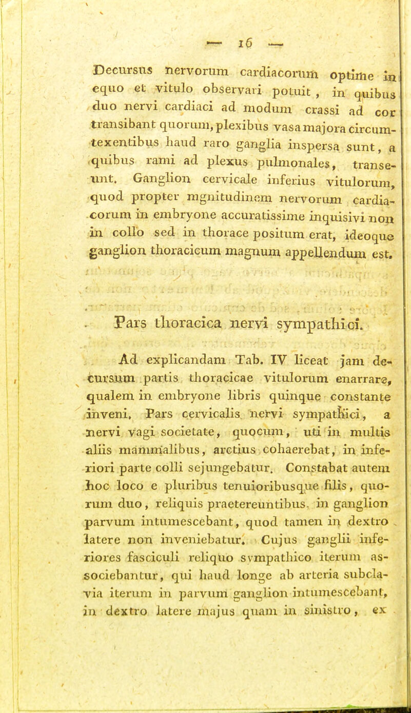 Deciirsiis nervorum cardiacoriim optime 1 equo Gt vitulo observaii poLuit , in quibu duo nervi cardiaci ad modum crassi ad co transibant quorum,plexibus vasamajoracircum- texentibus liaud raro ganglia inspersa sunt, a «quibus rami ad plexus pulmonales, transe- unt. Ganglion cervicale inferius vitulorum, -quod propter ragnitudinem nervorum cardia- corum in embryone accuratissime inquisivi non in collo sed in thorace positum erat, ideoque ganglion thoracicum magnum appellendum est. Pars tlioracica nervi sympathici. Ad explicandam Tab. IV liceat jam de- curS3im partis thoracicae vitulorum enarrare, qualem in embryone libris quinque constante inveni, Pars cervicalis nervi sympatfeci, a Hervi vagi societate, quocum, uti in multis aliis manimalibus, arctius cohaerebat, in infe- riori parte colli sejungebatur. Constabat autem hoc loco e pluribus tenuioribusque filis, quo- rum duo, reliquis praetereuntibus. in ganglion parvum intumescebant, quod tamen in dextro , latere non inveniebatur, Cujus ganglii infe- riores fasciculi reliquo svmpathico iterum as- sociebaiitur, qui haud longe ab artcria subcla- via iterum in parvum gangUon intumescebant, in dextro iatere majus quam in sinisLro, ex
