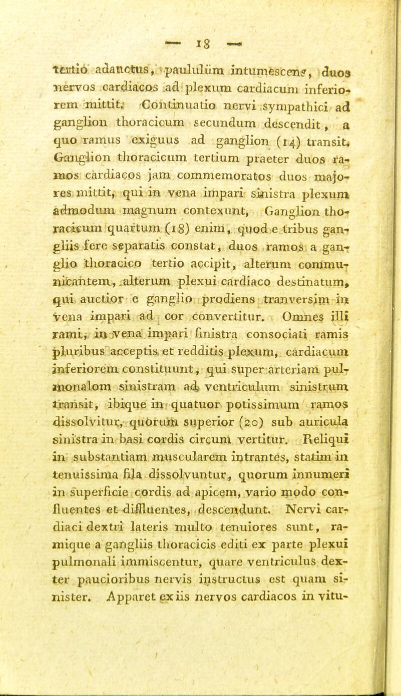 tci^io adanctus, . paululiim intumescen?, ^uos iiervos cardiacQS ad plexum cardiacum inferio- rem inittit.! -Continuatio nervi sympathici ad ganglion thoracicum secundum descendit, a quo ramus exiguus ad ganglion (14) transit* Ganglion tlioracicum tertium praeter duos ra- luos cardiacos jam commemoratos duos majo- res mittit, qui in vena impari sinistra plexuni adniodum magnum contexunt, Ganglion tho- racieum quaftum (18) enim, quod e tribus gan- gUis fere separatis eonstat, duos ramo^.a gan- gUo thoracico tertio accipit, alterum conjmu-r micahtem, ,alterum plexui cardiaco destinatum, Qui auctior e gangUo prodiens tranversim in vena impari ad; cor convertitur. Omnes illi ramii. iu jvena impari fmistra consociati ramis pluribus acceptis, et redditis plexum, cardiacum anferiorem constituunt, qui super arteriam pul- auionalom sinistram adj ventriculum sinistrum t>arisit, ibique in quatuor potissimum ramos dissolvitur, quorum superior (20) sub auricula sinistra in b^si cordis circum vertitur. ReUqui in substantiam muscularem intrantcs, statim in tenuissima fila dissolvuntur, quorum innumeri in superficie cordis ad apicem, vario ipodo con- fluentes et dilHuentes, descendunt. Nervi car- diaci dextri lateris multo tenuiores sunt, ra- mique a gangUis thoracicis editi ex parte plexui pulmonaU immiscentur, quare ventriculus dex- ter paucioribus nervis instructus cst quam si- nister. Apparet gxiis nervos cardiacos in vitu-