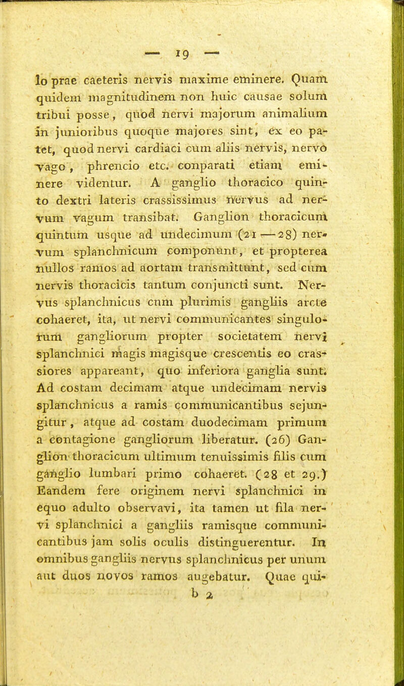 lo prae caeteris nervis maxime eminere. Quam quidem magnitudinem non huic causae solum tribui posse, quod nervi majorum animalium lii junioribus quoque majores sint, 6x eo pa- tet, quod nervi cardiaci cum aliis nervis, nervo Yago, phrencio etc. conparati etiani emi- nere videntur. A ganglio thoracico quin- to dextri lateris crassissimus lYervus ad ner- vum vagum transibat. Ganglion thoracicuni quintum usqile ad undecimum (21 r—28) ner- vum splanchnicum componunt, et propterea nullos ramos ad aortam transmittunt, sed cum nervis thoracicis tantum conjuncti sunt. Ner- vus splanchnicus cnm plurimis gangliis arcte cohaeret, ita, ut nervi communicantes singulo- tum gangliorum propter societatem nervi splanchnici magis magisque crescentis eo cras- siores appareant, quo inferiora ganglia sunt. Ad costam decimam atque imdecimam nervis splanchnicus a ramis communicantibus sejun- gitur , atque ad costam duodecimam primum a ebntagione gangliorum liberatur. (26) Gan- glion' thoracicum ultimum tenuissimis iilis cum giiilgiio lumbari primo cohaeret. (28 et 29.) Eandem fere originem nervi splanchnici in equo adulto observavi, ita tamen ut fila ner- vi splanchnici a gangliis ramisque communi- cantibus jam solis oculis distinguerentur. In emnibus gangliis nervus spLinchnicus per unum aut duos novos ramos augebatur. Quae qui- b a